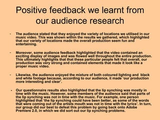 Positive feedback we learnt from
         our audience research
-   The audience stated that they enjoyed the variety of locations we utilised in our
    music video. This was shown within the results we gathered, which highlighted
    that our variety of locations made the overall production seem fun and
    entertaining.

-   Moreover, some audience feedback highlighted that the video contained an
    exciting display of images and was flowed well throughout the entire production.
    This ultimately highlights that that these particular people felt that overall, our
    production was very strong and contained elements that made it look like a
    proper music video.

-   Likewise, the audience enjoyed the mixture of both coloured lighting and black
    and white footage because, according to our audience, it made ‘our production
    more interesting and clear’.

-   Our questionnaire results also highlighted that the lip synching was mostly in
    time with the music. However, some members of the audience said that parts of
    the lip synching was not in time with the music. For example, one person
    highlighted that ‘the lip synching could have been better, as some of the words
    that were coming out of the artists mouth was not in time with the lyrics’. In turn,
    our group did our best to defeat this problem by going back onto Adobe
    Premiere 2.0, in which we did sort out our lip synching problems.
 