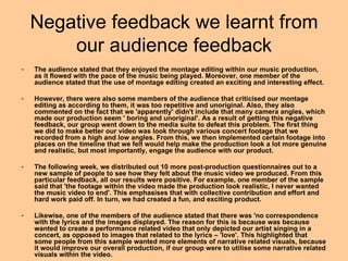 Negative feedback we learnt from
        our audience feedback
-   The audience stated that they enjoyed the montage editing within our music production,
    as it flowed with the pace of the music being played. Moreover, one member of the
    audience stated that the use of montage editing created an exciting and interesting effect.

-   However, there were also some members of the audience that criticised our montage
    editing as according to them, it was too repetitive and unoriginal. Also, they also
    commented on the fact that we 'apparently' didn't include that many camera angles, which
    made our production seem ' boring and unoriginal'. As a result of getting this negative
    feedback, our group went down to the media suite to defeat this problem. The first thing
    we did to make better our video was look through various concert footage that we
    recorded from a high and low angles. From this, we then implemented certain footage into
    places on the timeline that we felt would help make the production look a lot more genuine
    and realistic, but most importantly, engage the audience with our product.

-   The following week, we distributed out 10 more post-production questionnaires out to a
    new sample of people to see how they felt about the music video we produced. From this
    particular feedback, all our results were positive. For example, one member of the sample
    said that 'the footage within the video made the production look realistic, I never wanted
    the music video to end'. This emphasises that with collective contribution and effort and
    hard work paid off. In turn, we had created a fun, and exciting product.

-   Likewise, one of the members of the audience stated that there was 'no correspondence
    with the lyrics and the images displayed. The reason for this is because was because
    wanted to create a performance related video that only depicted our artist singing in a
    concert, as opposed to images that related to the lyrics – 'love'. This highlighted that
    some people from this sample wanted more elements of narrative related visuals, because
    it would improve our overall production, if our group were to utilise some narrative related
    visuals within the video.
 