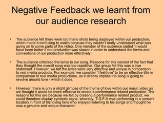 Negative Feedback we learnt from
         our audience research
•    The audience felt there were too many shots being displayed within our production,
     which made it confusing to watch because they couldn’t really understand what was
     going on in some parts of the video. One member of the audience stated ‘it would
     have been better if our production was slower in order to understand the forms and
     conventions of our production more effectively’.

•    The audience criticised the lyrics to our song. Reasons for this consist of the fact that
     they thought the overall song was too repetitive. Our group felt this was a true
     statement. However, we felt the lyrics were very effective and unique in comparison
     to real media products. For example, we consider 'I feel love' to be an effective title in
     comparison to real media productions, as it directly implies the song is going to
     revolve around love - which it does.

•    However, there is only a slight glimpse of the theme of love within our music video as
     we thought it would be more effective to create a performance related production. The
     reasons for this are because we felt by creating a performance related product, we
     could therefore display symbolic signs, whereby, T.G.F.A was performing in a concert
     location in front of his loving fans who enjoyed listening to his songs and thought he
     was a genuine and unique character.
 