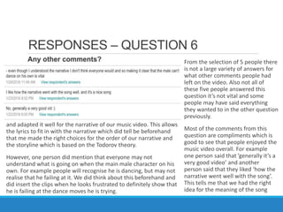 RESPONSES – QUESTION 6
From the selection of 5 people there
is not a large variety of answers for
what other comments people had
left on the video. Also not all of
these five people answered this
question it’s not vital and some
people may have said everything
they wanted to in the other question
previously.
Most of the comments from this
question are compliments which is
good to see that people enjoyed the
music video overall. For example
one person said that ’generally it’s a
very good video’ and another
person said that they liked ‘how the
narrative went well with the song’.
This tells me that we had the right
idea for the meaning of the song
and adapted it well for the narrative of our music video. This allows
the lyrics to fit in with the narrative which did tell be beforehand
that me made the right choices for the order of our narrative and
the storyline which is based on the Todorov theory.
However, one person did mention that everyone may not
understand what is going on when the main male character on his
own. For example people will recognise he is dancing, but may not
realise that he failing at it. We did think about this beforehand and
did insert the clips when he looks frustrated to definitely show that
he is failing at the dance moves he is trying.
 