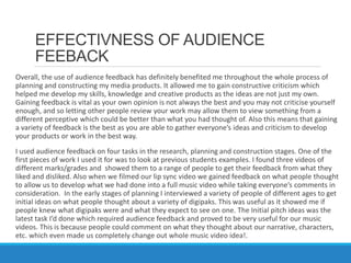 EFFECTIVNESS OF AUDIENCE
FEEBACK
Overall, the use of audience feedback has definitely benefited me throughout the whole process of
planning and constructing my media products. It allowed me to gain constructive criticism which
helped me develop my skills, knowledge and creative products as the ideas are not just my own.
Gaining feedback is vital as your own opinion is not always the best and you may not criticise yourself
enough, and so letting other people review your work may allow them to view something from a
different perceptive which could be better than what you had thought of. Also this means that gaining
a variety of feedback is the best as you are able to gather everyone’s ideas and criticism to develop
your products or work in the best way.
I used audience feedback on four tasks in the research, planning and construction stages. One of the
first pieces of work I used it for was to look at previous students examples. I found three videos of
different marks/grades and showed them to a range of people to get their feedback from what they
liked and disliked. Also when we filmed our lip sync video we gained feedback on what people thought
to allow us to develop what we had done into a full music video while taking everyone’s comments in
consideration. In the early stages of planning I interviewed a variety of people of different ages to get
initial ideas on what people thought about a variety of digipaks. This was useful as it showed me if
people knew what digipaks were and what they expect to see on one. The Initial pitch ideas was the
latest task I’d done which required audience feedback and proved to be very useful for our music
videos. This is because people could comment on what they thought about our narrative, characters,
etc. which even made us completely change out whole music video idea!.
 