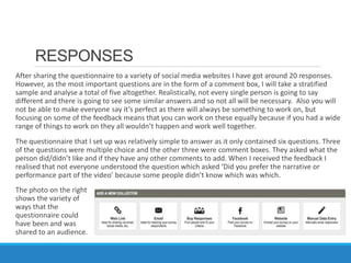 RESPONSES
After sharing the questionnaire to a variety of social media websites I have got around 20 responses.
However, as the most important questions are in the form of a comment box, I will take a stratified
sample and analyse a total of five altogether. Realistically, not every single person is going to say
different and there is going to see some similar answers and so not all will be necessary. Also you will
not be able to make everyone say it’s perfect as there will always be something to work on, but
focusing on some of the feedback means that you can work on these equally because if you had a wide
range of things to work on they all wouldn’t happen and work well together.
The questionnaire that I set up was relatively simple to answer as it only contained six questions. Three
of the questions were multiple choice and the other three were comment boxes. They asked what the
person did/didn’t like and if they have any other comments to add. When I received the feedback I
realised that not everyone understood the question which asked ‘Did you prefer the narrative or
performance part of the video’ because some people didn’t know which was which.
The photo on the right
shows the variety of
ways that the
questionnaire could
have been and was
shared to an audience.
 