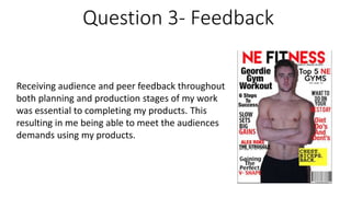 Question 3- Feedback
Receiving audience and peer feedback throughout
both planning and production stages of my work
was essential to completing my products. This
resulting in me being able to meet the audiences
demands using my products.
 
