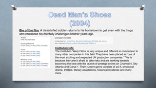 Bio of the film: A dissatisfied soldier returns to his hometown to get even with the thugs
who brutalized his mentally-challenged brother years ago.
Institution Info:
The institution ‘Warp Films’ is very unique and different in comparison to
many other companies in this field. They have been placed as ‘one of
the most exciting and respected UK production companies.’ This is
because they aren’t afraid to take risks and are working towards
becoming the best with the launch of prestige shows on Channel 4, Sky
Atlantic and Canal +. Their current genre consists of sci-fi, emotional
drama, thrillers, literary adaptations, historical mysteries and many
more.
 