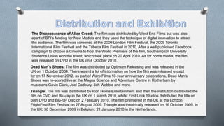 The Disappearance of Alice Creed: The film was distributed by West End Films but was also
apart of BFI’s funding for New Models and they used the technique of digital innovation to attract
the audience. The film was screened at the 2009 London Film Festival, the 2009 Toronto
International Film Festival and the Tribeca Film Festival in 2010. After a well publicised Facebook
campaign to choose a Cinema to host the World Premiere of the film, Southampton University
Student's Union won the event, which took place on 20 April 2010. As for home media, the film
was released on DVD in the UK on 4 October 2010.
Dead Man’s Shoes: The film was distributed by Optimum Releasing and was released in the
UK on 1 October 2004. There wasn’t a lot of information on how the film was released except
for on 17 November 2012, as part of Warp Films 10-year anniversary celebrations, Dead Man's
Shoes was re-scored live at the Magna Science and Adventure Centre in Rotherham by
musicians Gavin Clark, Joel Cadbury, Jah Wobble and more.
Triangle: The film was distributed by Icon Home Entertainment and then the institution distributed the
film on DVD and Blu-ray in the UK on 1 March 2010, whilst First Look Studios distributed the title on
both DVD and Blu-ray Disc on 2 February 2010. The film premiered in the UK at the London
FrightFest Film Festival on 27 August 2009. Triangle was theatrically released on 16 October 2009, in
the UK; 30 December 2009 in Belgium; 21 January 2010 in the Netherlands.
 