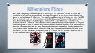 We chose the institution Millennium Films as although our film inspiration ‘P2’ was produced and
distributed by eOne (Entertainment One), which we did research on but we didn’t think it suited our
genre as well as it could of. Millennium Films was founded by Avi Lerner who now has more than 350
films to his credit, he is one of the most experienced and successful independent producers of our
time. The institution had created other genre of films which we didn’t think associated enough,
therefore we found Millennium Films when researching other companies. We thought this fit our genre
and opening well as many of the films they are incorporated are thriller, mystery, sci-fi, action or horror.
Although being founded in the U.S, they still produce British films for example a newly released film
‘London Has Fallen’, ‘Before I Go to Sleep’ and more. ‘London Has Fallen’ has been the most recent
film for the company and was only released on the 3rd of March, the film is thriller related as well as
crime therefore showing they still produce relevant films related to our opening.
 