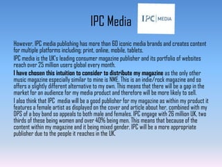 IPC Media
However, IPC media publishing has more than 60 iconic media brands and creates content
for multiple platforms including; print, online, mobile, tablets.
IPC media is the UK’s leading consumer magazine publisher and its portfolio of websites
reach over 25 million users global every month.
I have chosen this intuition to consider to distribute my magazine as the only other
music magazine especially similar to mine is NME. This is an indie/rock magazine and so
offers a slightly different alternative to my own. This means that there will be a gap in the
market for an audience for my media product and therefore will be more likely to sell.
I also think that IPC media will be a good publisher for my magazine as within my product it
features a female artist as displayed on the cover and article about her, combined with my
DPS of a boy band so appeals to both male and females. IPC engage with 26 million UK, two
thirds of these being women and over 40% being men. This means that because of the
content within my magazine and it being mixed gender, IPC will be a more appropriate
publisher due to the people it reaches in the UK.

 