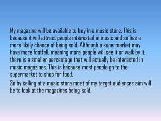 My magazine will be available to buy in a music store. This is
because it will attract people interested in music and so has a
more likely chance of being sold. Although a supermarket may
have more footfall, meaning more people will see it or walk by it,
there is a smaller percentage that will actually be interested in
music magazines. This is because most people go to the
supermarket to shop for food.
So by selling at a music store most of my target audiences aim will
be to look at the magazines being sold.

 
