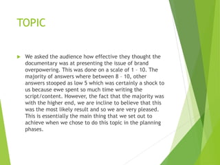 TOPIC
 We asked the audience how effective they thought the
documentary was at presenting the issue of brand
overpowering. This was done on a scale of 1 – 10. The
majority of answers where between 8 – 10, other
answers stooped as low 5 which was certainly a shock to
us because ewe spent so much time writing the
script/content. However, the fact that the majority was
with the higher end, we are incline to believe that this
was the most likely result and so we are very pleased.
This is essentially the main thing that we set out to
achieve when we chose to do this topic in the planning
phases.
 