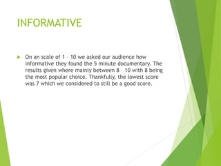 INFORMATIVE
 On an scale of 1 – 10 we asked our audience how
informative they found the 5 minute documentary. The
results given where mainly between 8 – 10 with 8 being
the most popular choice. Thankfully, the lowest score
was 7 which we considered to still be a good score.
 