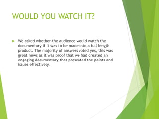 WOULD YOU WATCH IT?
 We asked whether the audience would watch the
documentary if It was to be made into a full length
product. The majority of answers voted yes, this was
great news as it was proof that we had created an
engaging documentary that presented the points and
issues effectively.
 