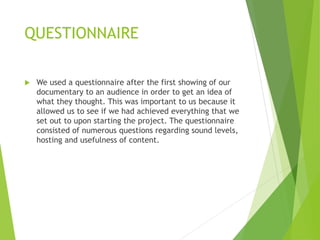 QUESTIONNAIRE
 We used a questionnaire after the first showing of our
documentary to an audience in order to get an idea of
what they thought. This was important to us because it
allowed us to see if we had achieved everything that we
set out to upon starting the project. The questionnaire
consisted of numerous questions regarding sound levels,
hosting and usefulness of content.
 