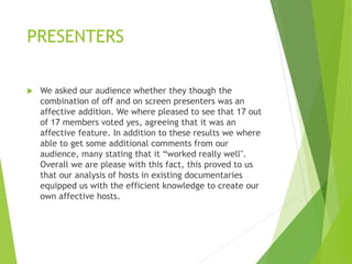 PRESENTERS
 We asked our audience whether they though the
combination of off and on screen presenters was an
affective addition. We where pleased to see that 17 out
of 17 members voted yes, agreeing that it was an
affective feature. In addition to these results we where
able to get some additional comments from our
audience, many stating that it “worked really well".
Overall we are please with this fact, this proved to us
that our analysis of hosts in existing documentaries
equipped us with the efficient knowledge to create our
own affective hosts.
 