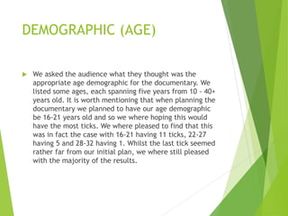 DEMOGRAPHIC (AGE)
 We asked the audience what they thought was the
appropriate age demographic for the documentary. We
listed some ages, each spanning five years from 10 - 40+
years old. It is worth mentioning that when planning the
documentary we planned to have our age demographic
be 16-21 years old and so we where hoping this would
have the most ticks. We where pleased to find that this
was in fact the case with 16-21 having 11 ticks, 22-27
having 5 and 28-32 having 1. Whilst the last tick seemed
rather far from our initial plan, we where still pleased
with the majority of the results.
 