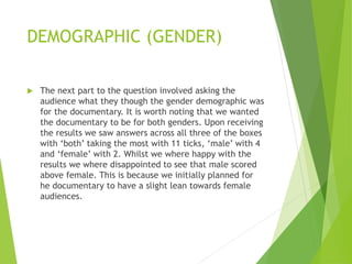 DEMOGRAPHIC (GENDER)
 The next part to the question involved asking the
audience what they though the gender demographic was
for the documentary. It is worth noting that we wanted
the documentary to be for both genders. Upon receiving
the results we saw answers across all three of the boxes
with ‘both’ taking the most with 11 ticks, ‘male’ with 4
and ‘female’ with 2. Whilst we where happy with the
results we where disappointed to see that male scored
above female. This is because we initially planned for
he documentary to have a slight lean towards female
audiences.
 