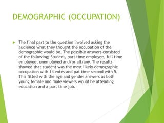 DEMOGRAPHIC (OCCUPATION)
 The final part to the question involved asking the
audience what they thought the occupation of the
demographic would be. The possible answers consisted
of the following; Student, part time employee, full time
employee, unemployed and/or all/any. The results
showed that student was the most likely demographic
occupation with 14 votes and pat time second with 5.
This fitted with the age and gender answers as both
young female and male viewers would be attending
education and a part time job.
 