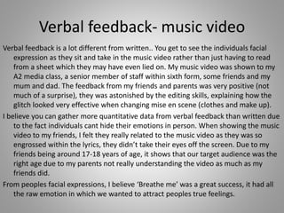 Verbal feedback- music video
Verbal feedback is a lot different from written.. You get to see the individuals facial
expression as they sit and take in the music video rather than just having to read
from a sheet which they may have even lied on. My music video was shown to my
A2 media class, a senior member of staff within sixth form, some friends and my
mum and dad. The feedback from my friends and parents was very positive (not
much of a surprise), they was astonished by the editing skills, explaining how the
glitch looked very effective when changing mise en scene (clothes and make up).
I believe you can gather more quantitative data from verbal feedback than written due
to the fact individuals cant hide their emotions in person. When showing the music
video to my friends, I felt they really related to the music video as they was so
engrossed within the lyrics, they didn’t take their eyes off the screen. Due to my
friends being around 17-18 years of age, it shows that our target audience was the
right age due to my parents not really understanding the video as much as my
friends did.
From peoples facial expressions, I believe ‘Breathe me’ was a great success, it had all
the raw emotion in which we wanted to attract peoples true feelings.
 