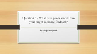 Question 3 - What have you learned from
your target audience feedback?
By Joseph Shepherd
 