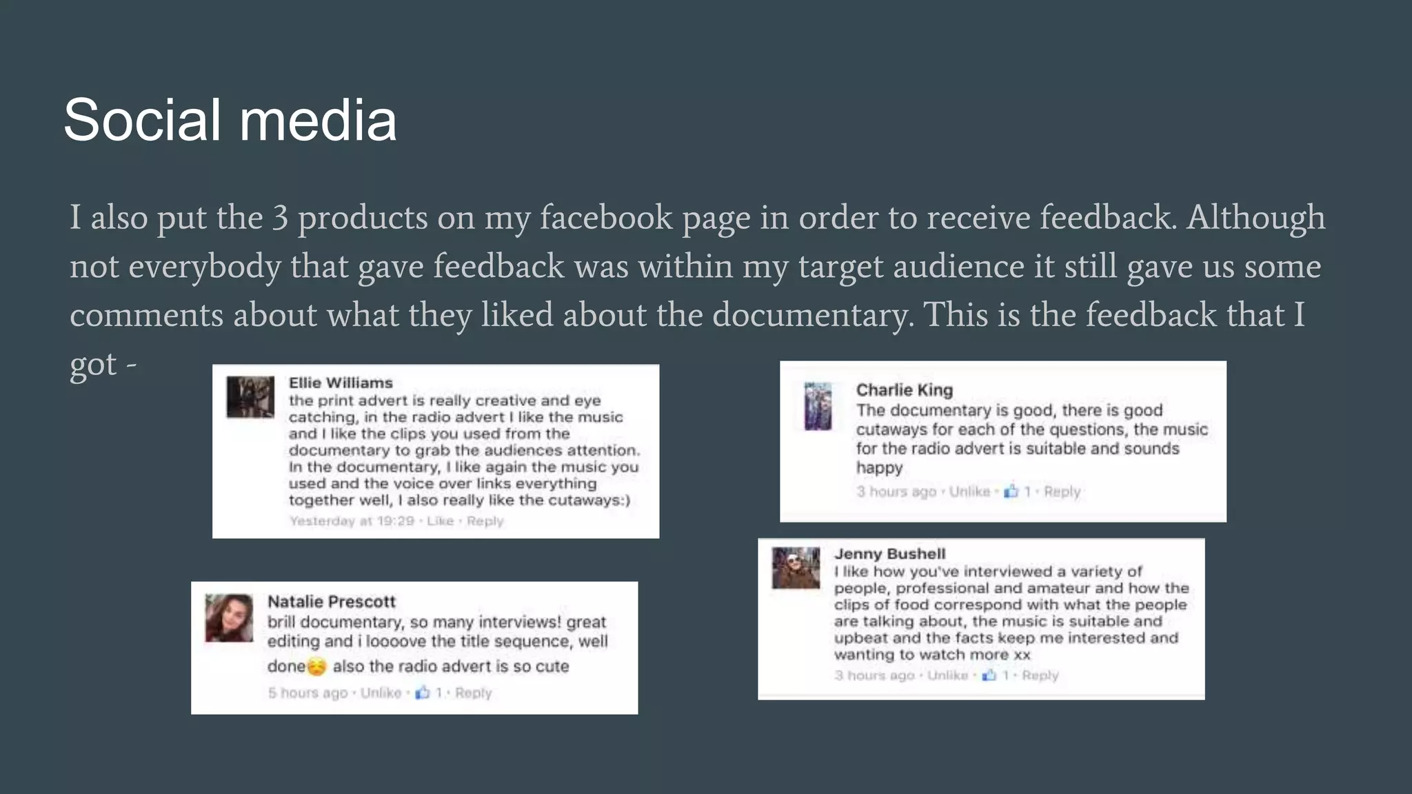 Social media
I also put the 3 products on my facebook page in order to receive feedback. Although
not everybody that gave feedback was within my target audience it still gave us some
comments about what they liked about the documentary. This is the feedback that I
got -
 