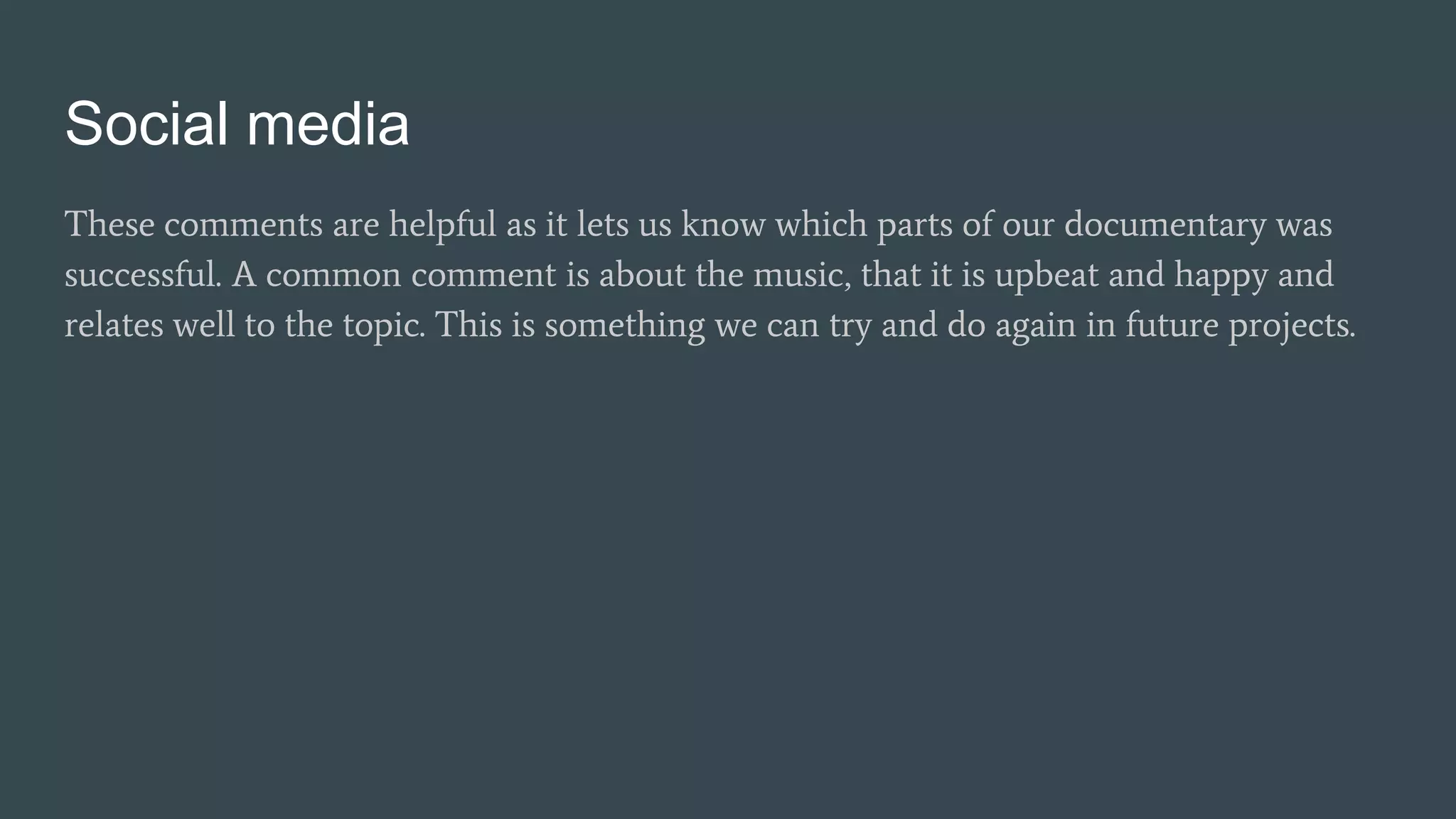 Social media
These comments are helpful as it lets us know which parts of our documentary was
successful. A common comment is about the music, that it is upbeat and happy and
relates well to the topic. This is something we can try and do again in future projects.
 