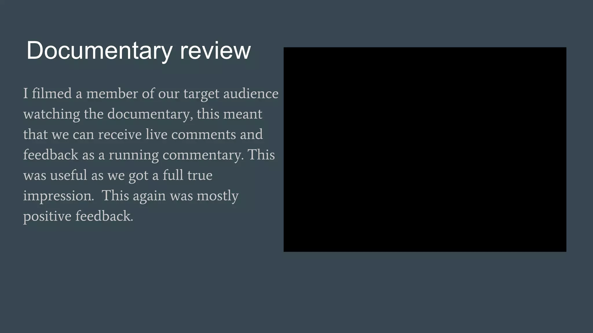Documentary review
I filmed a member of our target audience
watching the documentary, this meant
that we can receive live comments and
feedback as a running commentary. This
was useful as we got a full true
impression. This again was mostly
positive feedback.
 