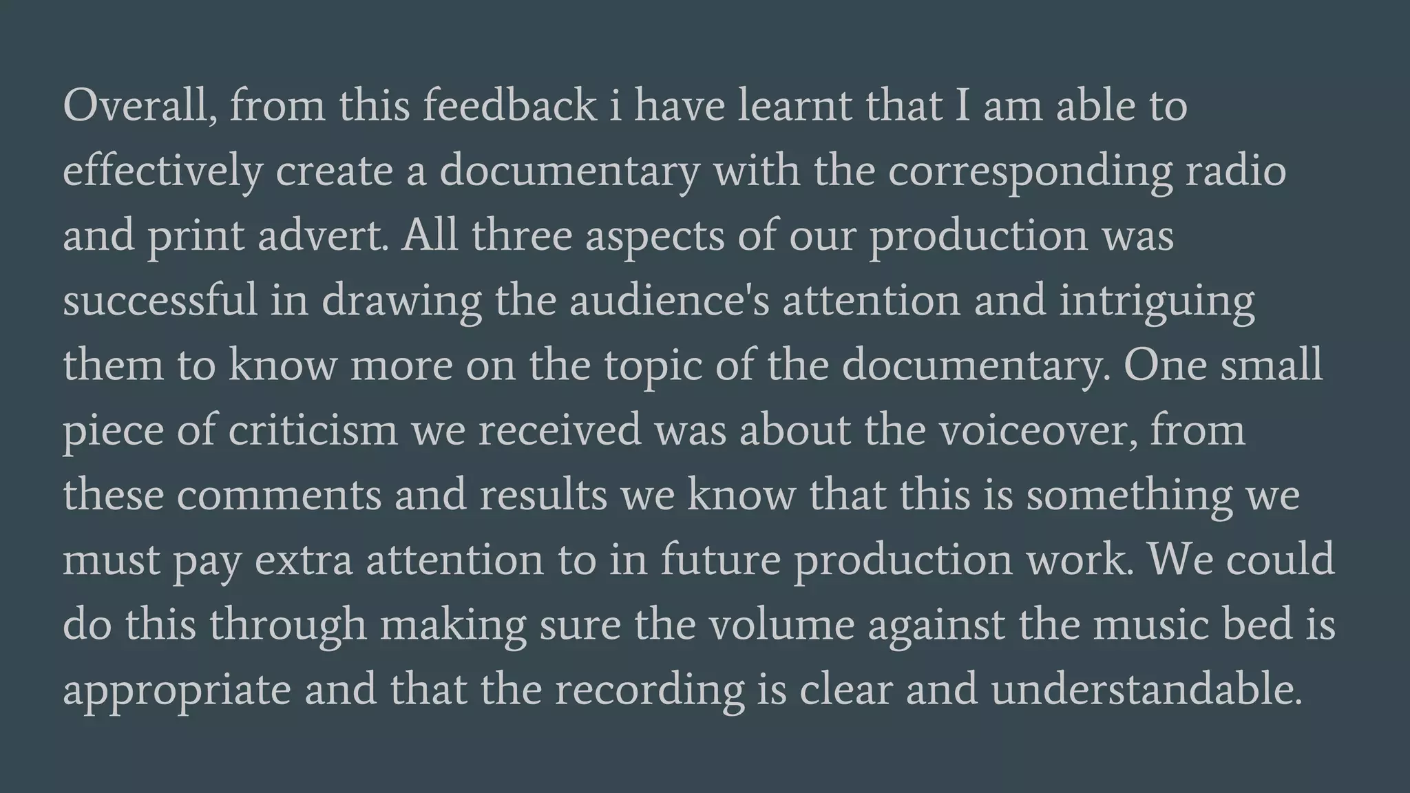 Overall, from this feedback i have learnt that I am able to
effectively create a documentary with the corresponding radio
and print advert. All three aspects of our production was
successful in drawing the audience's attention and intriguing
them to know more on the topic of the documentary. One small
piece of criticism we received was about the voiceover, from
these comments and results we know that this is something we
must pay extra attention to in future production work. We could
do this through making sure the volume against the music bed is
appropriate and that the recording is clear and understandable.
 
