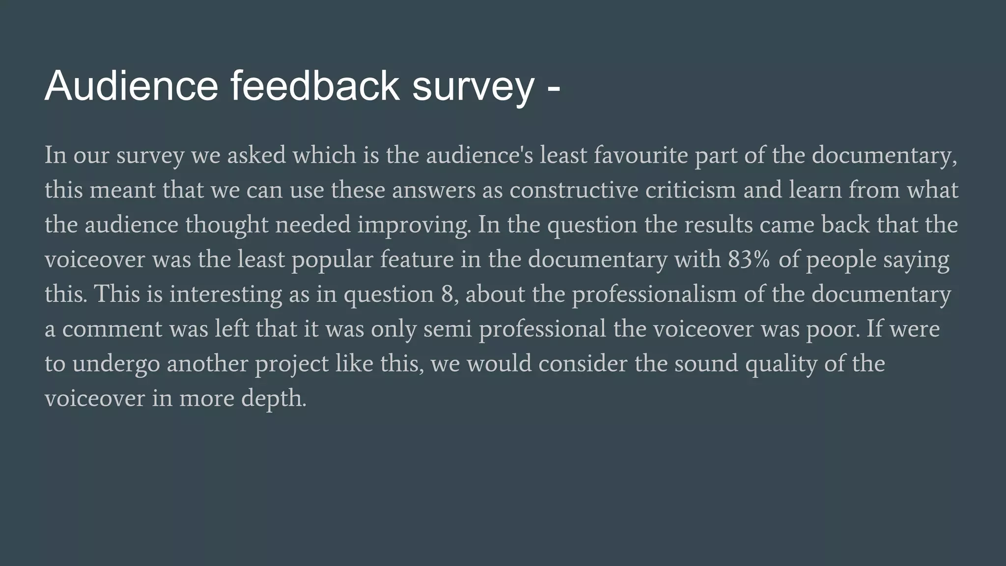 Audience feedback survey -
In our survey we asked which is the audience's least favourite part of the documentary,
this meant that we can use these answers as constructive criticism and learn from what
the audience thought needed improving. In the question the results came back that the
voiceover was the least popular feature in the documentary with 83% of people saying
this. This is interesting as in question 8, about the professionalism of the documentary
a comment was left that it was only semi professional the voiceover was poor. If were
to undergo another project like this, we would consider the sound quality of the
voiceover in more depth.
 