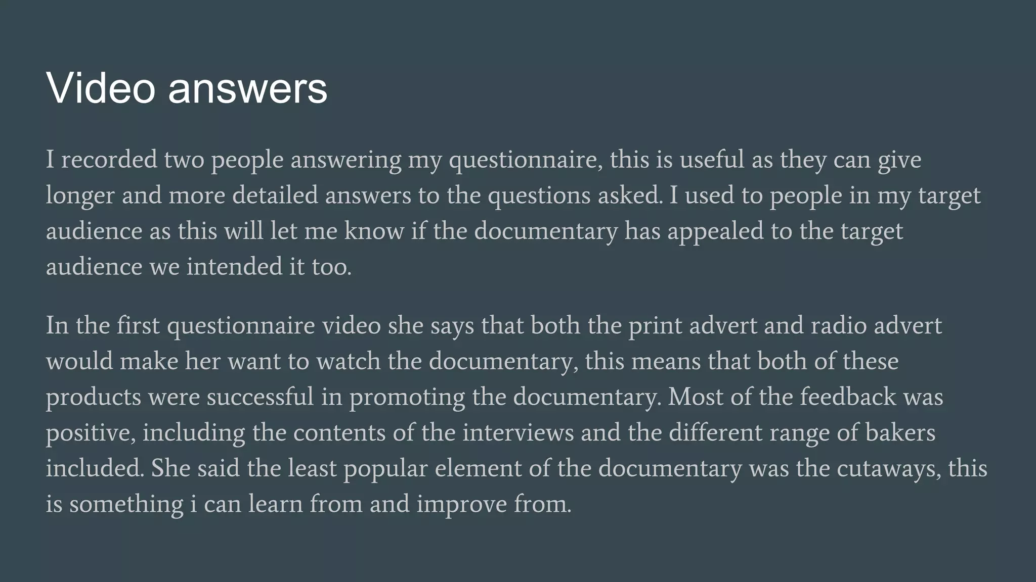 Video answers
I recorded two people answering my questionnaire, this is useful as they can give
longer and more detailed answers to the questions asked. I used to people in my target
audience as this will let me know if the documentary has appealed to the target
audience we intended it too.
In the first questionnaire video she says that both the print advert and radio advert
would make her want to watch the documentary, this means that both of these
products were successful in promoting the documentary. Most of the feedback was
positive, including the contents of the interviews and the different range of bakers
included. She said the least popular element of the documentary was the cutaways, this
is something i can learn from and improve from.
 