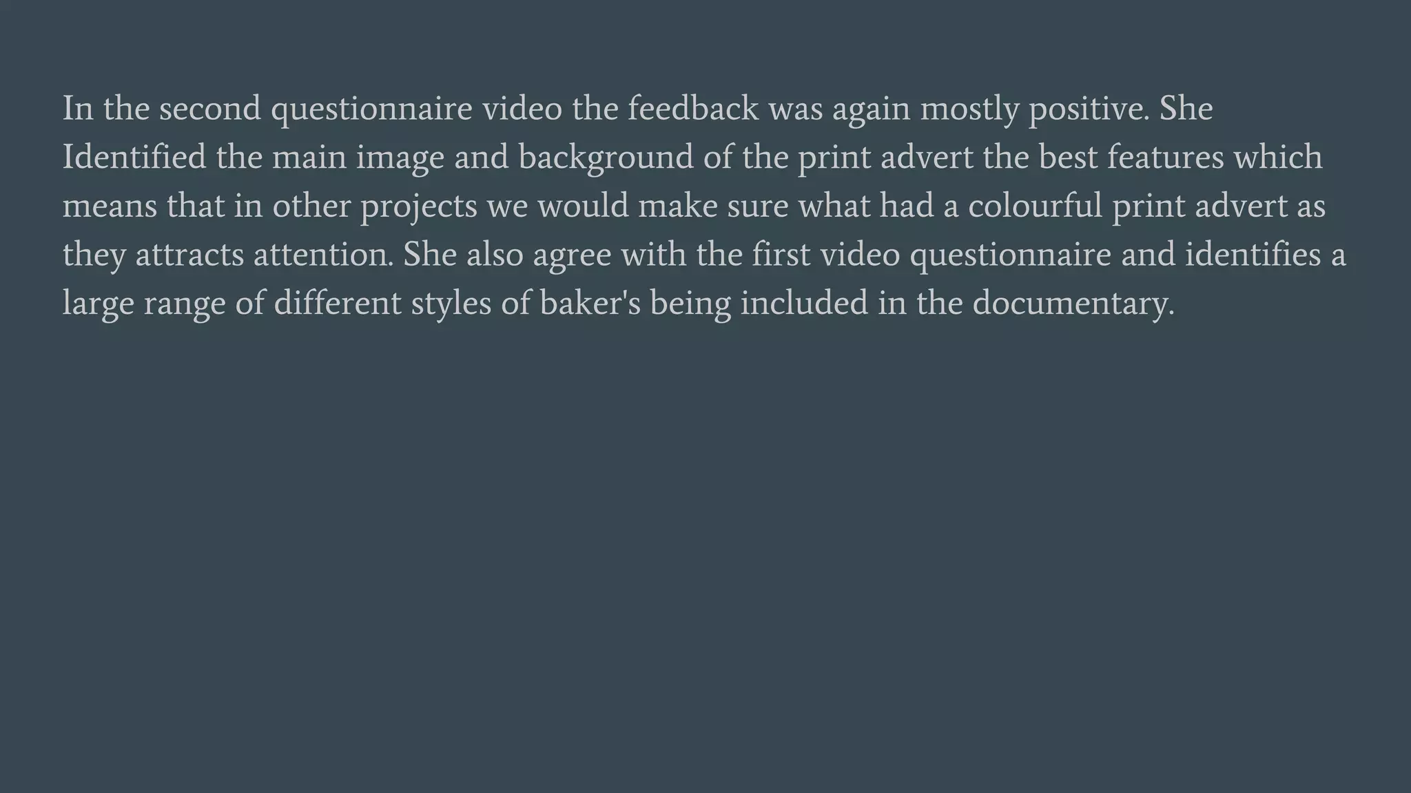 In the second questionnaire video the feedback was again mostly positive. She
Identified the main image and background of the print advert the best features which
means that in other projects we would make sure what had a colourful print advert as
they attracts attention. She also agree with the first video questionnaire and identifies a
large range of different styles of baker's being included in the documentary.
 