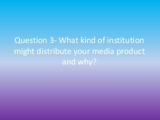 Question 3- What kind of institution
might distribute your media product
and why?
 
