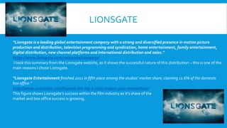 LIONSGATE
“Lionsgate is a leading global entertainment company with a strong and diversified presence in motion picture
production and distribution, television programming and syndication, home entertainment, family entertainment,
digital distribution, new channel platforms and international distribution and sales.”
https://www.lionsgate.com/corporate/company/
I took this summary from the Lionsgate website, as it shows the successful nature of this distribution – this is one of the
main reasons I chose Lionsgate.
“Lionsgate Entertainment finished 2012 in fifth place among the studios’ market share, claiming 11.6% of the domestic
box office.”
http://www.ssninsider.com/beyond-the-big-6-mini-majors-gain-momentum/
This figure shows Lionsgate’s success within the film industry as it’s share of the
market and box office success is growing.
 