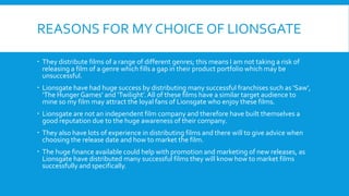 REASONS FOR MY CHOICE OF LIONSGATE
 They distribute films of a range of different genres; this means I am not taking a risk of
releasing a film of a genre which fills a gap in their product portfolio which may be
unsuccessful.
 Lionsgate have had huge success by distributing many successful franchises such as ‘Saw’,
‘The Hunger Games’ and ‘Twilight’.All of these films have a similar target audience to
mine so my film may attract the loyal fans of Lionsgate who enjoy these films.
 Lionsgate are not an independent film company and therefore have built themselves a
good reputation due to the huge awareness of their company.
 They also have lots of experience in distributing films and there will to give advice when
choosing the release date and how to market the film.
 The huge finance available could help with promotion and marketing of new releases, as
Lionsgate have distributed many successful films they will know how to market films
successfully and specifically.
 