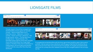 LIONSGATE FILMS
Through research I found that Lionsgate have
distributed films of every genre; for example
comedy – ‘What to ExpectWhenYou’re
Expecting’, drama – ‘Abduction’, romantic
comedy – ‘Good Luck Chuck’, adventure – ‘The
Hunger Games’, action – ‘The Spy Next Door’,
and also horror – ‘Texas Chainsaw’.This
diversified range of genres shows that Lionsgate
shows that the distributor has a huge target
audience.Therefore if they were to distribute my
media product, the horror genre and storyline
would fit with the many other films they have
distributed.
If Lionsgate did not distribute films with the horror genre there would be a gap in their product
portfolio. I did not want to chose a distributor with this gap as I feel that this would be risky as
the success of a horror film may not be ensured. For example, if Lionsgate was predominantly
well known for comedy films and I released a horror film the Lionsgate audience may not enjoy
the film.
 