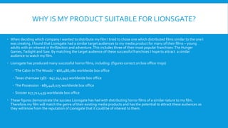 WHY IS MY PRODUCT SUITABLE FOR LIONSGATE?
 When deciding which company I wanted to distribute my film I tried to chose one which distributed films similar to the one I
was creating. I found that Lionsgate had a similar target audiences to my media product for many of their films – young
adults with an interest in thrill/action and adventure. This includes three of their most popular franchises: The Hunger
Games, Twilight and Saw. By matching the target audience of these successful franchises I hope to attract a similar
audience to watch my film.
 Lionsgate has produced many successful horror films, including: (figures correct on box office mojo)
- ‘The Cabin InTheWoods’ - $66,486,080 worldwide box office
- Texas chainsaw (3D) - $47,241,945 worldwide box office
- The Possession - $85,446,075 worldwide box office
- Sinister $77,712,439 worldwide box office
 These figures demonstrate the success Lionsgate has had with distributing horror films of a similar nature to my film.
Therefore my film will match the genre of their existing media products and has the potential to attract these audiences as
they will know from the reputation of Lionsgate that it could be of interest to them.
 