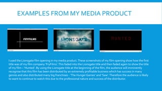 EXAMPLES FROM MY MEDIA PRODUCT
I used the Lionsgate film opening in my media product.These screenshots of my film opening show how the first
title was of my film company ‘FryFilms’.This faded into the Lionsgate title and then faded again to show the title
of my film – ‘Hunted’. By using the Lionsgate title at the beginning of the film, the audience will imminently
recognise that this film has been distributed by an extremely profitable business which has success in many
genres and also distributed many big franchises - ‘The Hunger Games’ and ‘Saw’.Therefore the audience is likely
to want to continue to watch this due to the professional nature and success of the distributor.
 