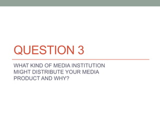 QUESTION 3
WHAT KIND OF MEDIA INSTITUTION
MIGHT DISTRIBUTE YOUR MEDIA
PRODUCT AND WHY?
 