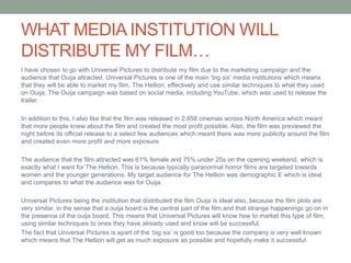 WHAT MEDIA INSTITUTION WILL
DISTRIBUTE MY FILM…
I have chosen to go with Universal Pictures to distribute my film due to the marketing campaign and the
audience that Ouija attracted. Universal Pictures is one of the main ‘big six’ media institutions which means
that they will be able to market my film, The Hellion, effectively and use similar techniques to what they used
on Ouija. The Ouija campaign was based on social media, including YouTube, which was used to release the
trailer.
In addition to this, I also like that the film was released in 2,858 cinemas across North America which meant
that more people knew about the film and created the most profit possible. Also, the film was previewed the
night before its official release to a select few audiences which meant there was more publicity around the film
and created even more profit and more exposure.
The audience that the film attracted was 61% female and 75% under 25s on the opening weekend, which is
exactly what I want for The Hellion. This is because typically paranormal horror films are targeted towards
women and the younger generations. My target audience for The Hellion was demographic E which is ideal
and compares to what the audience was for Ouija.
Universal Pictures being the institution that distributed the film Ouija is ideal also, because the film plots are
very similar, in the sense that a ouija board is the central part of the film and that strange happenings go on in
the presence of the ouija board. This means that Universal Pictures will know how to market this type of film,
using similar techniques to ones they have already used and know will be successful.
The fact that Universal Pictures is apart of the ‘big six’ is good too because the company is very well known
which means that The Hellion will get as much exposure as possible and hopefully make it successful.
 