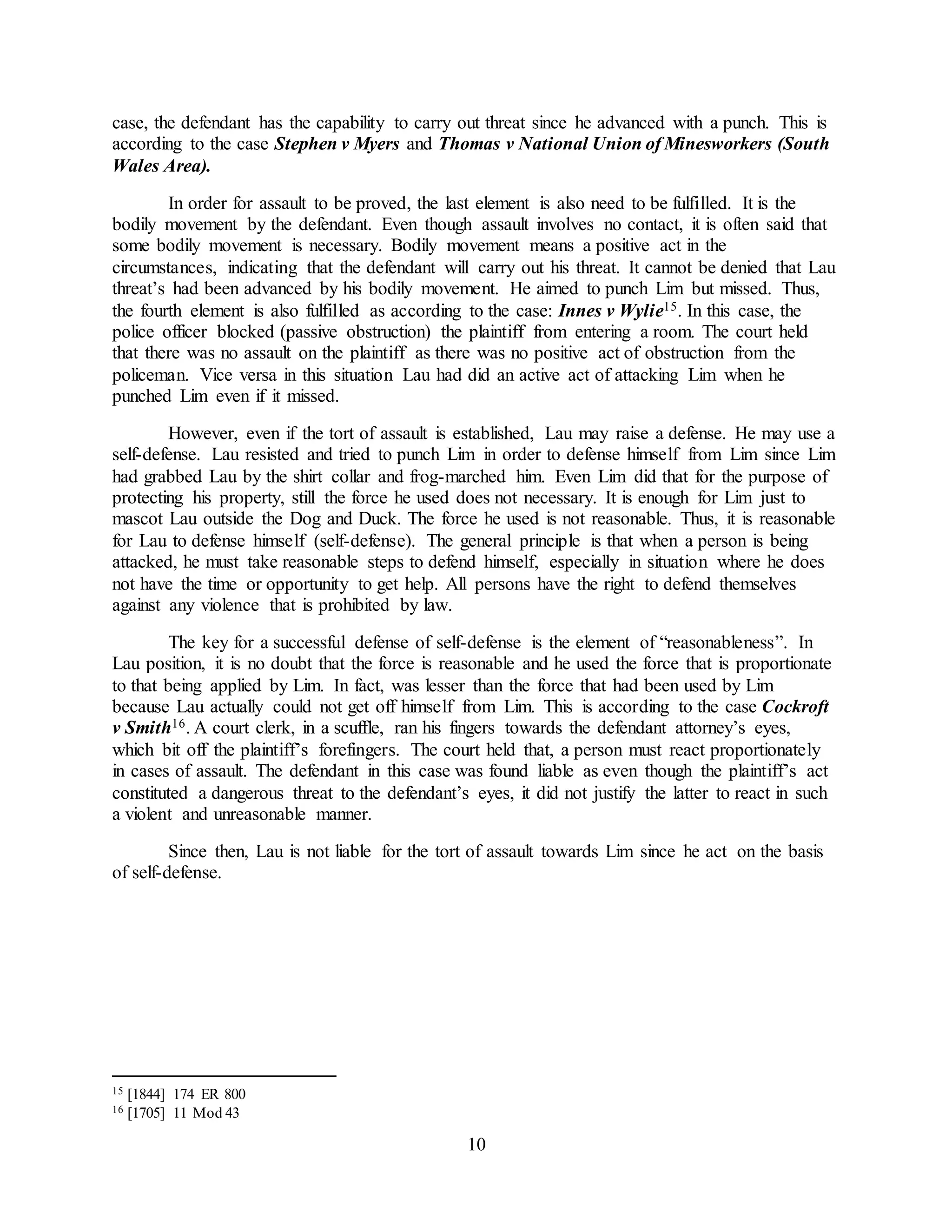 10
case, the defendant has the capability to carry out threat since he advanced with a punch. This is
according to the case Stephen v Myers and Thomas v National Union of Minesworkers (South
Wales Area).
In order for assault to be proved, the last element is also need to be fulfilled. It is the
bodily movement by the defendant. Even though assault involves no contact, it is often said that
some bodily movement is necessary. Bodily movement means a positive act in the
circumstances, indicating that the defendant will carry out his threat. It cannot be denied that Lau
threat’s had been advanced by his bodily movement. He aimed to punch Lim but missed. Thus,
the fourth element is also fulfilled as according to the case: Innes v Wylie15. In this case, the
police officer blocked (passive obstruction) the plaintiff from entering a room. The court held
that there was no assault on the plaintiff as there was no positive act of obstruction from the
policeman. Vice versa in this situation Lau had did an active act of attacking Lim when he
punched Lim even if it missed.
However, even if the tort of assault is established, Lau may raise a defense. He may use a
self-defense. Lau resisted and tried to punch Lim in order to defense himself from Lim since Lim
had grabbed Lau by the shirt collar and frog-marched him. Even Lim did that for the purpose of
protecting his property, still the force he used does not necessary. It is enough for Lim just to
mascot Lau outside the Dog and Duck. The force he used is not reasonable. Thus, it is reasonable
for Lau to defense himself (self-defense). The general principle is that when a person is being
attacked, he must take reasonable steps to defend himself, especially in situation where he does
not have the time or opportunity to get help. All persons have the right to defend themselves
against any violence that is prohibited by law.
The key for a successful defense of self-defense is the element of “reasonableness”. In
Lau position, it is no doubt that the force is reasonable and he used the force that is proportionate
to that being applied by Lim. In fact, was lesser than the force that had been used by Lim
because Lau actually could not get off himself from Lim. This is according to the case Cockroft
v Smith16. A court clerk, in a scuffle, ran his fingers towards the defendant attorney’s eyes,
which bit off the plaintiff’s forefingers. The court held that, a person must react proportionately
in cases of assault. The defendant in this case was found liable as even though the plaintiff’s act
constituted a dangerous threat to the defendant’s eyes, it did not justify the latter to react in such
a violent and unreasonable manner.
Since then, Lau is not liable for the tort of assault towards Lim since he act on the basis
of self-defense.
15 [1844] 174 ER 800
16 [1705] 11 Mod 43
 