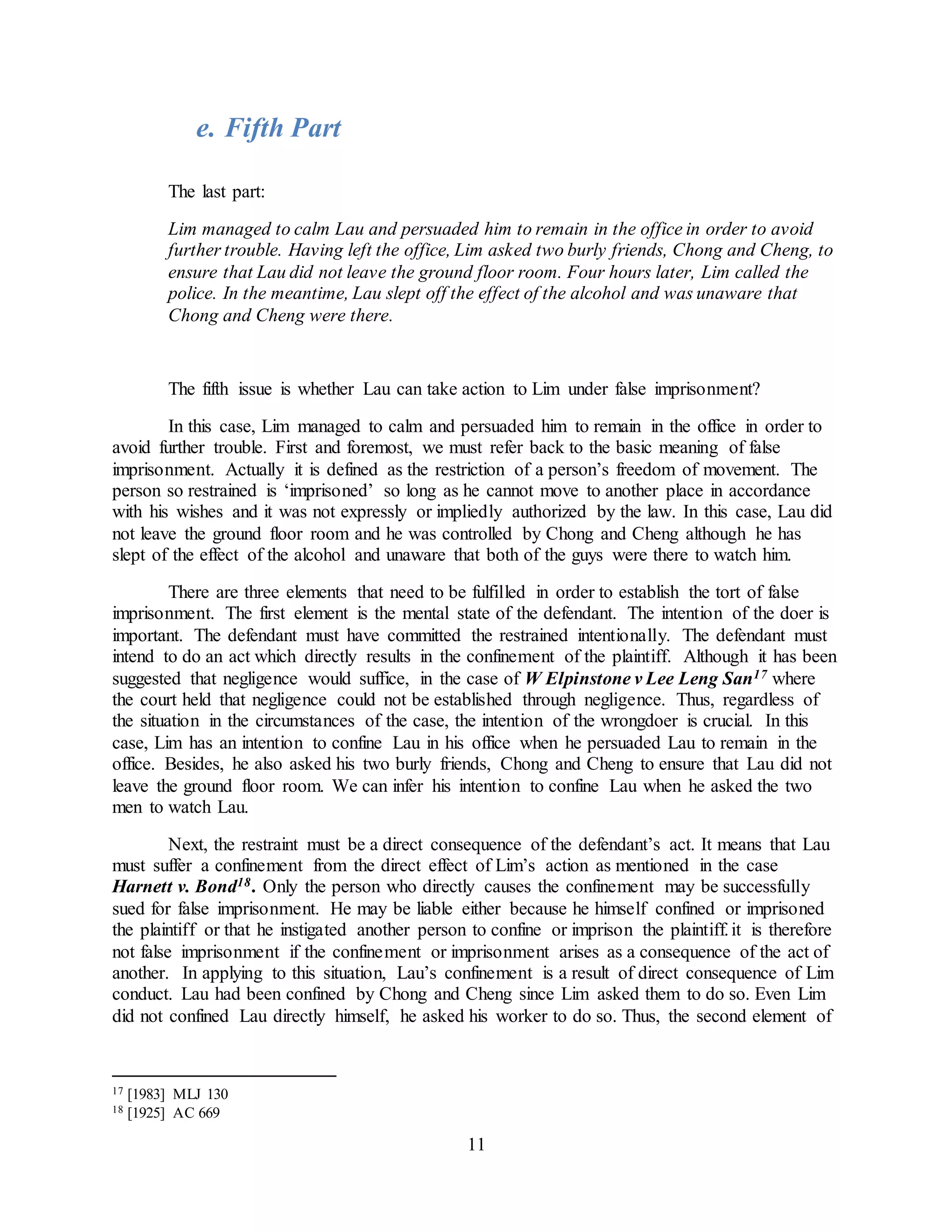 11
e. Fifth Part
The last part:
Lim managed to calm Lau and persuaded him to remain in the office in order to avoid
further trouble. Having left the office, Lim asked two burly friends, Chong and Cheng, to
ensure that Lau did not leave the ground floor room. Four hours later, Lim called the
police. In the meantime, Lau slept off the effect of the alcohol and was unaware that
Chong and Cheng were there.
The fifth issue is whether Lau can take action to Lim under false imprisonment?
In this case, Lim managed to calm and persuaded him to remain in the office in order to
avoid further trouble. First and foremost, we must refer back to the basic meaning of false
imprisonment. Actually it is defined as the restriction of a person’s freedom of movement. The
person so restrained is ‘imprisoned’ so long as he cannot move to another place in accordance
with his wishes and it was not expressly or impliedly authorized by the law. In this case, Lau did
not leave the ground floor room and he was controlled by Chong and Cheng although he has
slept of the effect of the alcohol and unaware that both of the guys were there to watch him.
There are three elements that need to be fulfilled in order to establish the tort of false
imprisonment. The first element is the mental state of the defendant. The intention of the doer is
important. The defendant must have committed the restrained intentionally. The defendant must
intend to do an act which directly results in the confinement of the plaintiff. Although it has been
suggested that negligence would suffice, in the case of W Elpinstone v Lee Leng San17 where
the court held that negligence could not be established through negligence. Thus, regardless of
the situation in the circumstances of the case, the intention of the wrongdoer is crucial. In this
case, Lim has an intention to confine Lau in his office when he persuaded Lau to remain in the
office. Besides, he also asked his two burly friends, Chong and Cheng to ensure that Lau did not
leave the ground floor room. We can infer his intention to confine Lau when he asked the two
men to watch Lau.
Next, the restraint must be a direct consequence of the defendant’s act. It means that Lau
must suffer a confinement from the direct effect of Lim’s action as mentioned in the case
Harnett v. Bond18. Only the person who directly causes the confinement may be successfully
sued for false imprisonment. He may be liable either because he himself confined or imprisoned
the plaintiff or that he instigated another person to confine or imprison the plaintiff.it is therefore
not false imprisonment if the confinement or imprisonment arises as a consequence of the act of
another. In applying to this situation, Lau’s confinement is a result of direct consequence of Lim
conduct. Lau had been confined by Chong and Cheng since Lim asked them to do so. Even Lim
did not confined Lau directly himself, he asked his worker to do so. Thus, the second element of
17 [1983] MLJ 130
18 [1925] AC 669
 