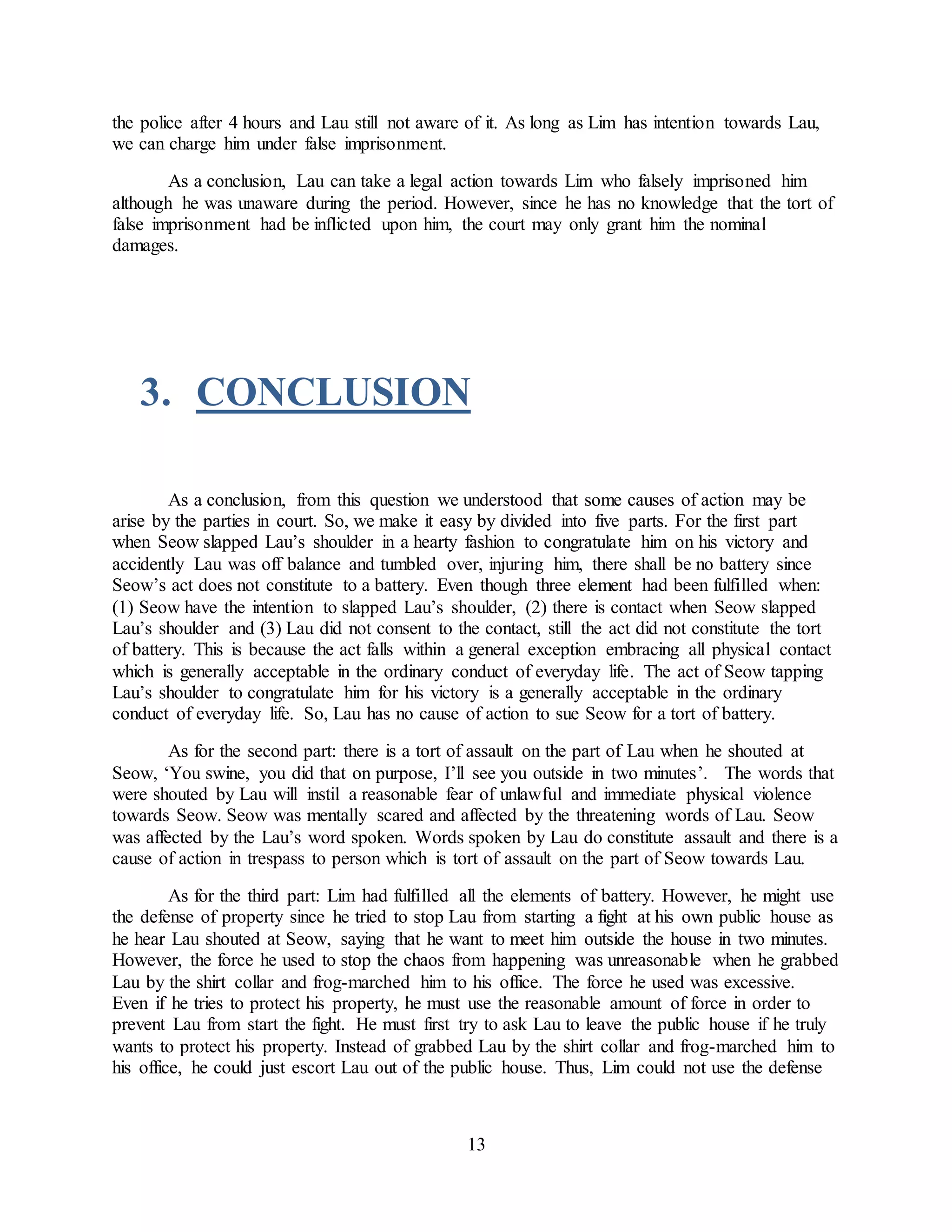 13
the police after 4 hours and Lau still not aware of it. As long as Lim has intention towards Lau,
we can charge him under false imprisonment.
As a conclusion, Lau can take a legal action towards Lim who falsely imprisoned him
although he was unaware during the period. However, since he has no knowledge that the tort of
false imprisonment had be inflicted upon him, the court may only grant him the nominal
damages.
3. CONCLUSION
As a conclusion, from this question we understood that some causes of action may be
arise by the parties in court. So, we make it easy by divided into five parts. For the first part
when Seow slapped Lau’s shoulder in a hearty fashion to congratulate him on his victory and
accidently Lau was off balance and tumbled over, injuring him, there shall be no battery since
Seow’s act does not constitute to a battery. Even though three element had been fulfilled when:
(1) Seow have the intention to slapped Lau’s shoulder, (2) there is contact when Seow slapped
Lau’s shoulder and (3) Lau did not consent to the contact, still the act did not constitute the tort
of battery. This is because the act falls within a general exception embracing all physical contact
which is generally acceptable in the ordinary conduct of everyday life. The act of Seow tapping
Lau’s shoulder to congratulate him for his victory is a generally acceptable in the ordinary
conduct of everyday life. So, Lau has no cause of action to sue Seow for a tort of battery.
As for the second part: there is a tort of assault on the part of Lau when he shouted at
Seow, ‘You swine, you did that on purpose, I’ll see you outside in two minutes’. The words that
were shouted by Lau will instil a reasonable fear of unlawful and immediate physical violence
towards Seow. Seow was mentally scared and affected by the threatening words of Lau. Seow
was affected by the Lau’s word spoken. Words spoken by Lau do constitute assault and there is a
cause of action in trespass to person which is tort of assault on the part of Seow towards Lau.
As for the third part: Lim had fulfilled all the elements of battery. However, he might use
the defense of property since he tried to stop Lau from starting a fight at his own public house as
he hear Lau shouted at Seow, saying that he want to meet him outside the house in two minutes.
However, the force he used to stop the chaos from happening was unreasonable when he grabbed
Lau by the shirt collar and frog-marched him to his office. The force he used was excessive.
Even if he tries to protect his property, he must use the reasonable amount of force in order to
prevent Lau from start the fight. He must first try to ask Lau to leave the public house if he truly
wants to protect his property. Instead of grabbed Lau by the shirt collar and frog-marched him to
his office, he could just escort Lau out of the public house. Thus, Lim could not use the defense
 