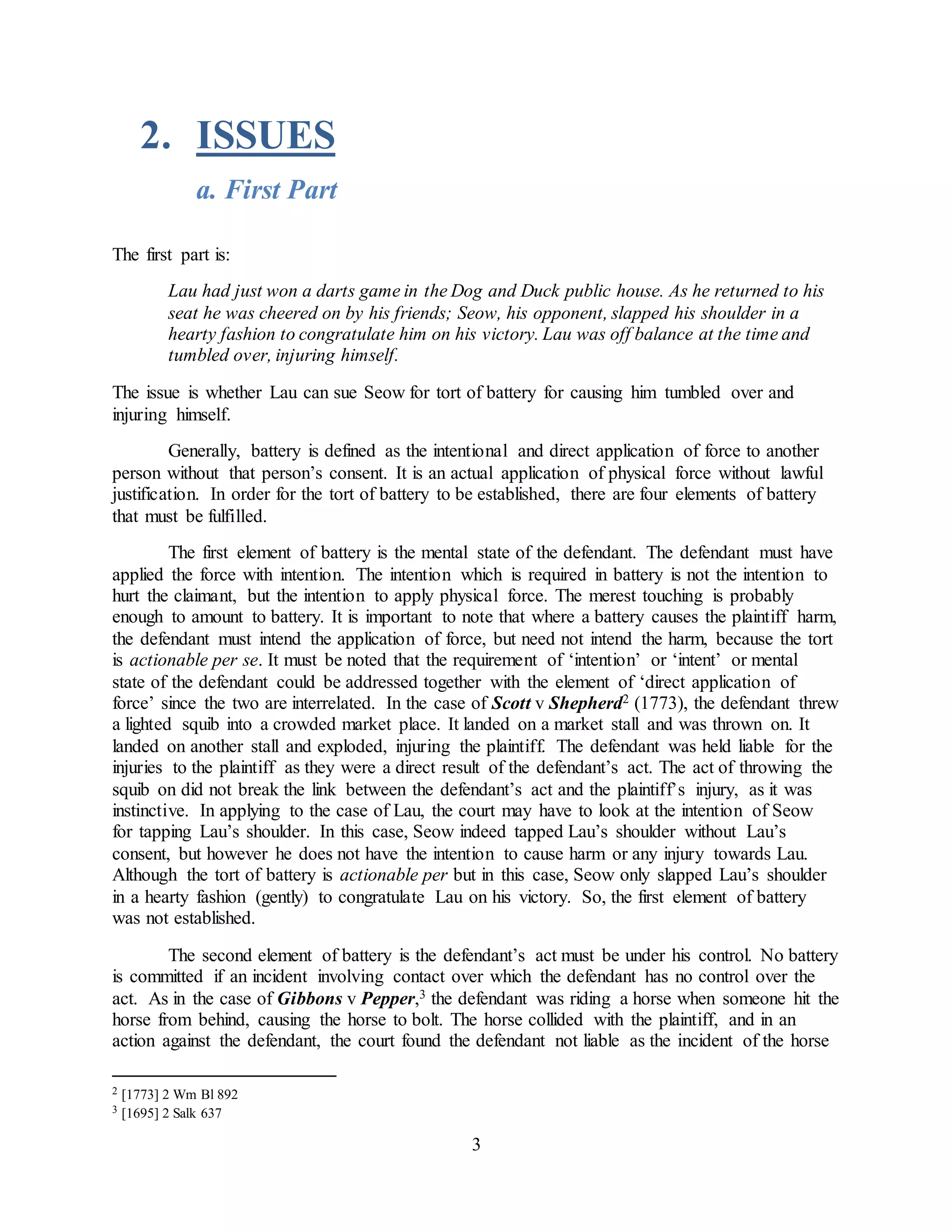 3
2. ISSUES
a. First Part
The first part is:
Lau had just won a darts game in the Dog and Duck public house. As he returned to his
seat he was cheered on by his friends; Seow, his opponent, slapped his shoulder in a
hearty fashion to congratulate him on his victory. Lau was off balance at the time and
tumbled over, injuring himself.
The issue is whether Lau can sue Seow for tort of battery for causing him tumbled over and
injuring himself.
Generally, battery is defined as the intentional and direct application of force to another
person without that person’s consent. It is an actual application of physical force without lawful
justification. In order for the tort of battery to be established, there are four elements of battery
that must be fulfilled.
The first element of battery is the mental state of the defendant. The defendant must have
applied the force with intention. The intention which is required in battery is not the intention to
hurt the claimant, but the intention to apply physical force. The merest touching is probably
enough to amount to battery. It is important to note that where a battery causes the plaintiff harm,
the defendant must intend the application of force, but need not intend the harm, because the tort
is actionable per se. It must be noted that the requirement of ‘intention’ or ‘intent’ or mental
state of the defendant could be addressed together with the element of ‘direct application of
force’ since the two are interrelated. In the case of Scott v Shepherd2 (1773), the defendant threw
a lighted squib into a crowded market place. It landed on a market stall and was thrown on. It
landed on another stall and exploded, injuring the plaintiff. The defendant was held liable for the
injuries to the plaintiff as they were a direct result of the defendant’s act. The act of throwing the
squib on did not break the link between the defendant’s act and the plaintiff’s injury, as it was
instinctive. In applying to the case of Lau, the court may have to look at the intention of Seow
for tapping Lau’s shoulder. In this case, Seow indeed tapped Lau’s shoulder without Lau’s
consent, but however he does not have the intention to cause harm or any injury towards Lau.
Although the tort of battery is actionable per but in this case, Seow only slapped Lau’s shoulder
in a hearty fashion (gently) to congratulate Lau on his victory. So, the first element of battery
was not established.
The second element of battery is the defendant’s act must be under his control. No battery
is committed if an incident involving contact over which the defendant has no control over the
act. As in the case of Gibbons v Pepper,3 the defendant was riding a horse when someone hit the
horse from behind, causing the horse to bolt. The horse collided with the plaintiff, and in an
action against the defendant, the court found the defendant not liable as the incident of the horse
2 [1773] 2 Wm Bl 892
3 [1695] 2 Salk 637
 