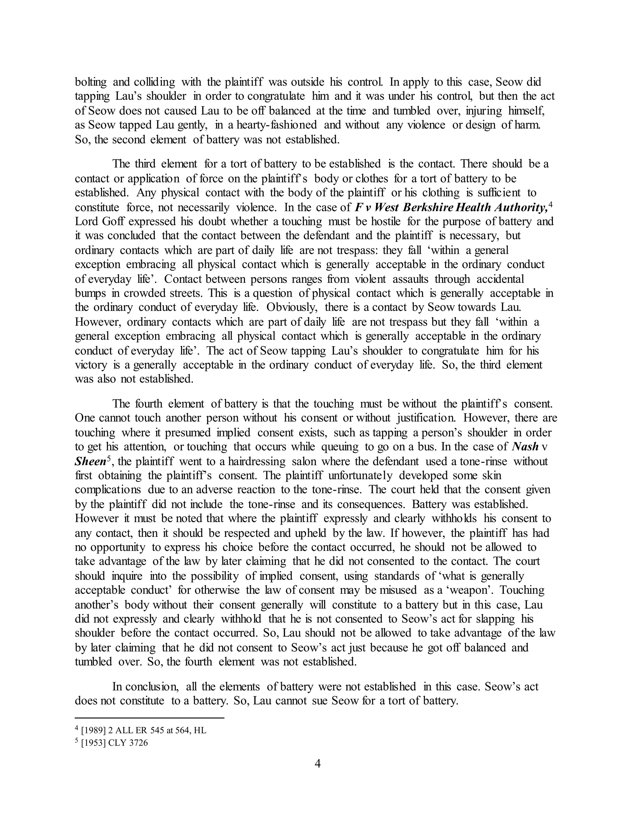 4
bolting and colliding with the plaintiff was outside his control. In apply to this case, Seow did
tapping Lau’s shoulder in order to congratulate him and it was under his control, but then the act
of Seow does not caused Lau to be off balanced at the time and tumbled over, injuring himself,
as Seow tapped Lau gently, in a hearty-fashioned and without any violence or design of harm.
So, the second element of battery was not established.
The third element for a tort of battery to be established is the contact. There should be a
contact or application of force on the plaintiff’s body or clothes for a tort of battery to be
established. Any physical contact with the body of the plaintiff or his clothing is sufficient to
constitute force, not necessarily violence. In the case of F v West Berkshire Health Authority,4
Lord Goff expressed his doubt whether a touching must be hostile for the purpose of battery and
it was concluded that the contact between the defendant and the plaintiff is necessary, but
ordinary contacts which are part of daily life are not trespass: they fall ‘within a general
exception embracing all physical contact which is generally acceptable in the ordinary conduct
of everyday life’. Contact between persons ranges from violent assaults through accidental
bumps in crowded streets. This is a question of physical contact which is generally acceptable in
the ordinary conduct of everyday life. Obviously, there is a contact by Seow towards Lau.
However, ordinary contacts which are part of daily life are not trespass but they fall ‘within a
general exception embracing all physical contact which is generally acceptable in the ordinary
conduct of everyday life’. The act of Seow tapping Lau’s shoulder to congratulate him for his
victory is a generally acceptable in the ordinary conduct of everyday life. So, the third element
was also not established.
The fourth element of battery is that the touching must be without the plaintiff’s consent.
One cannot touch another person without his consent or without justification. However, there are
touching where it presumed implied consent exists, such as tapping a person’s shoulder in order
to get his attention, or touching that occurs while queuing to go on a bus. In the case of Nash v
Sheen5, the plaintiff went to a hairdressing salon where the defendant used a tone-rinse without
first obtaining the plaintiff’s consent. The plaintiff unfortunately developed some skin
complications due to an adverse reaction to the tone-rinse. The court held that the consent given
by the plaintiff did not include the tone-rinse and its consequences. Battery was established.
However it must be noted that where the plaintiff expressly and clearly withholds his consent to
any contact, then it should be respected and upheld by the law. If however, the plaintiff has had
no opportunity to express his choice before the contact occurred, he should not be allowed to
take advantage of the law by later claiming that he did not consented to the contact. The court
should inquire into the possibility of implied consent, using standards of ‘what is generally
acceptable conduct’ for otherwise the law of consent may be misused as a ‘weapon’. Touching
another’s body without their consent generally will constitute to a battery but in this case, Lau
did not expressly and clearly withhold that he is not consented to Seow’s act for slapping his
shoulder before the contact occurred. So, Lau should not be allowed to take advantage of the law
by later claiming that he did not consent to Seow’s act just because he got off balanced and
tumbled over. So, the fourth element was not established.
In conclusion, all the elements of battery were not established in this case. Seow’s act
does not constitute to a battery. So, Lau cannot sue Seow for a tort of battery.
4 [1989] 2 ALL ER 545 at 564, HL
5 [1953] CLY 3726
 