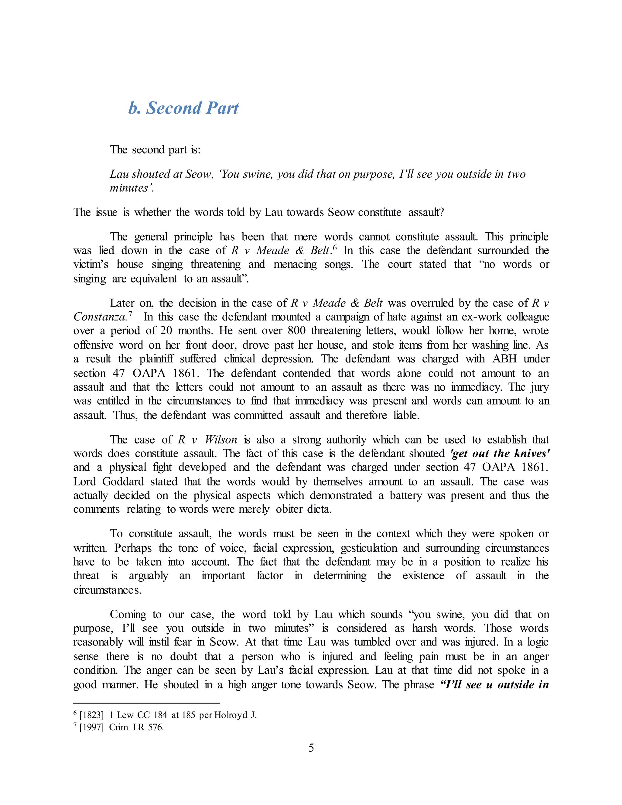 5
b. Second Part
The second part is:
Lau shouted at Seow, ‘You swine, you did that on purpose, I’ll see you outside in two
minutes’.
The issue is whether the words told by Lau towards Seow constitute assault?
The general principle has been that mere words cannot constitute assault. This principle
was lied down in the case of R v Meade & Belt.6 In this case the defendant surrounded the
victim’s house singing threatening and menacing songs. The court stated that “no words or
singing are equivalent to an assault”.
Later on, the decision in the case of R v Meade & Belt was overruled by the case of R v
Constanza.7 In this case the defendant mounted a campaign of hate against an ex-work colleague
over a period of 20 months. He sent over 800 threatening letters, would follow her home, wrote
offensive word on her front door, drove past her house, and stole items from her washing line. As
a result the plaintiff suffered clinical depression. The defendant was charged with ABH under
section 47 OAPA 1861. The defendant contended that words alone could not amount to an
assault and that the letters could not amount to an assault as there was no immediacy. The jury
was entitled in the circumstances to find that immediacy was present and words can amount to an
assault. Thus, the defendant was committed assault and therefore liable.
The case of R v Wilson is also a strong authority which can be used to establish that
words does constitute assault. The fact of this case is the defendant shouted 'get out the knives'
and a physical fight developed and the defendant was charged under section 47 OAPA 1861.
Lord Goddard stated that the words would by themselves amount to an assault. The case was
actually decided on the physical aspects which demonstrated a battery was present and thus the
comments relating to words were merely obiter dicta.
To constitute assault, the words must be seen in the context which they were spoken or
written. Perhaps the tone of voice, facial expression, gesticulation and surrounding circumstances
have to be taken into account. The fact that the defendant may be in a position to realize his
threat is arguably an important factor in determining the existence of assault in the
circumstances.
Coming to our case, the word told by Lau which sounds “you swine, you did that on
purpose, I’ll see you outside in two minutes” is considered as harsh words. Those words
reasonably will instil fear in Seow. At that time Lau was tumbled over and was injured. In a logic
sense there is no doubt that a person who is injured and feeling pain must be in an anger
condition. The anger can be seen by Lau’s facial expression. Lau at that time did not spoke in a
good manner. He shouted in a high anger tone towards Seow. The phrase “I’ll see u outside in
6 [1823] 1 Lew CC 184 at 185 per Holroyd J.
7 [1997] Crim LR 576.
 