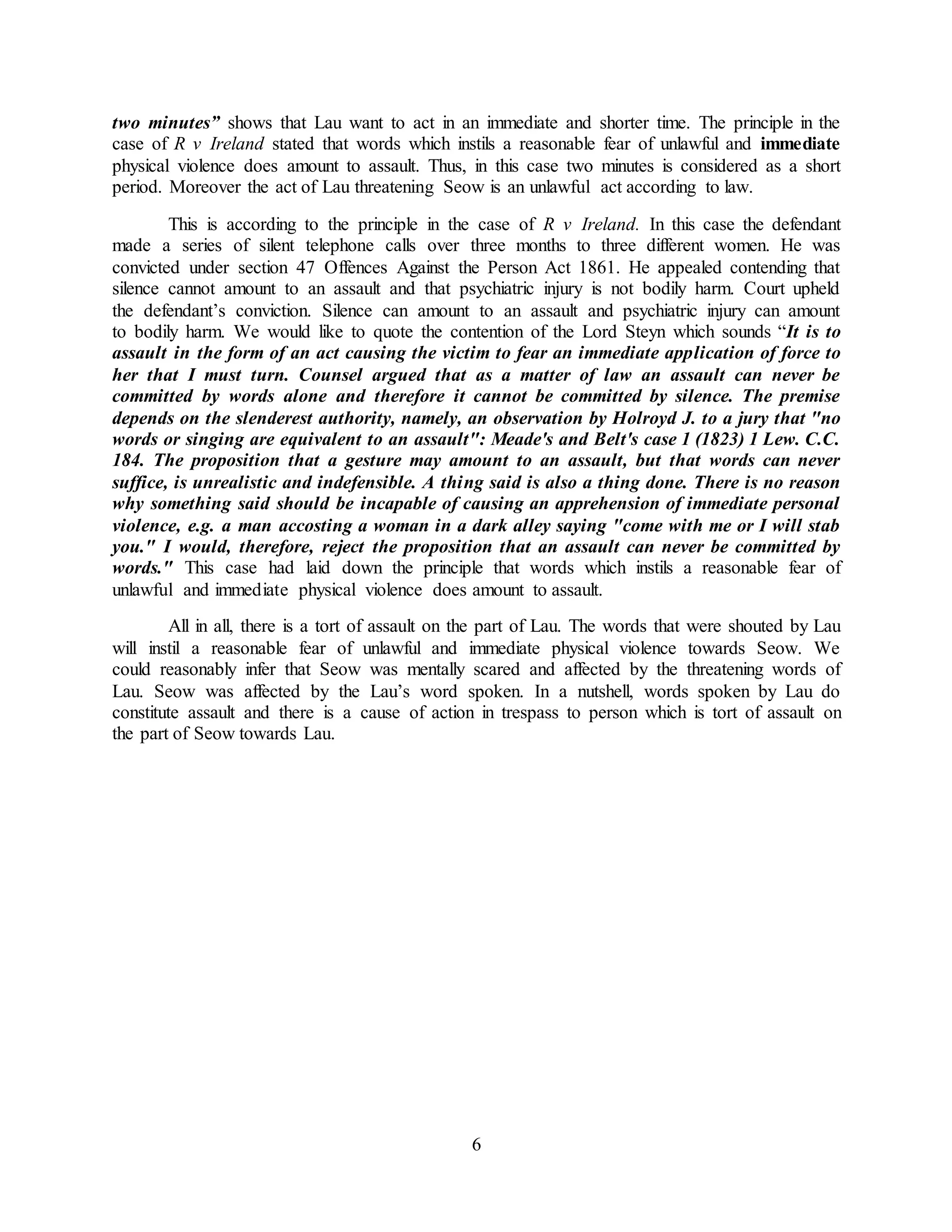 6
two minutes” shows that Lau want to act in an immediate and shorter time. The principle in the
case of R v Ireland stated that words which instils a reasonable fear of unlawful and immediate
physical violence does amount to assault. Thus, in this case two minutes is considered as a short
period. Moreover the act of Lau threatening Seow is an unlawful act according to law.
This is according to the principle in the case of R v Ireland. In this case the defendant
made a series of silent telephone calls over three months to three different women. He was
convicted under section 47 Offences Against the Person Act 1861. He appealed contending that
silence cannot amount to an assault and that psychiatric injury is not bodily harm. Court upheld
the defendant’s conviction. Silence can amount to an assault and psychiatric injury can amount
to bodily harm. We would like to quote the contention of the Lord Steyn which sounds “It is to
assault in the form of an act causing the victim to fear an immediate application of force to
her that I must turn. Counsel argued that as a matter of law an assault can never be
committed by words alone and therefore it cannot be committed by silence. The premise
depends on the slenderest authority, namely, an observation by Holroyd J. to a jury that "no
words or singing are equivalent to an assault": Meade's and Belt's case 1 (1823) 1 Lew. C.C.
184. The proposition that a gesture may amount to an assault, but that words can never
suffice, is unrealistic and indefensible. A thing said is also a thing done. There is no reason
why something said should be incapable of causing an apprehension of immediate personal
violence, e.g. a man accosting a woman in a dark alley saying "come with me or I will stab
you." I would, therefore, reject the proposition that an assault can never be committed by
words." This case had laid down the principle that words which instils a reasonable fear of
unlawful and immediate physical violence does amount to assault.
All in all, there is a tort of assault on the part of Lau. The words that were shouted by Lau
will instil a reasonable fear of unlawful and immediate physical violence towards Seow. We
could reasonably infer that Seow was mentally scared and affected by the threatening words of
Lau. Seow was affected by the Lau’s word spoken. In a nutshell, words spoken by Lau do
constitute assault and there is a cause of action in trespass to person which is tort of assault on
the part of Seow towards Lau.
 