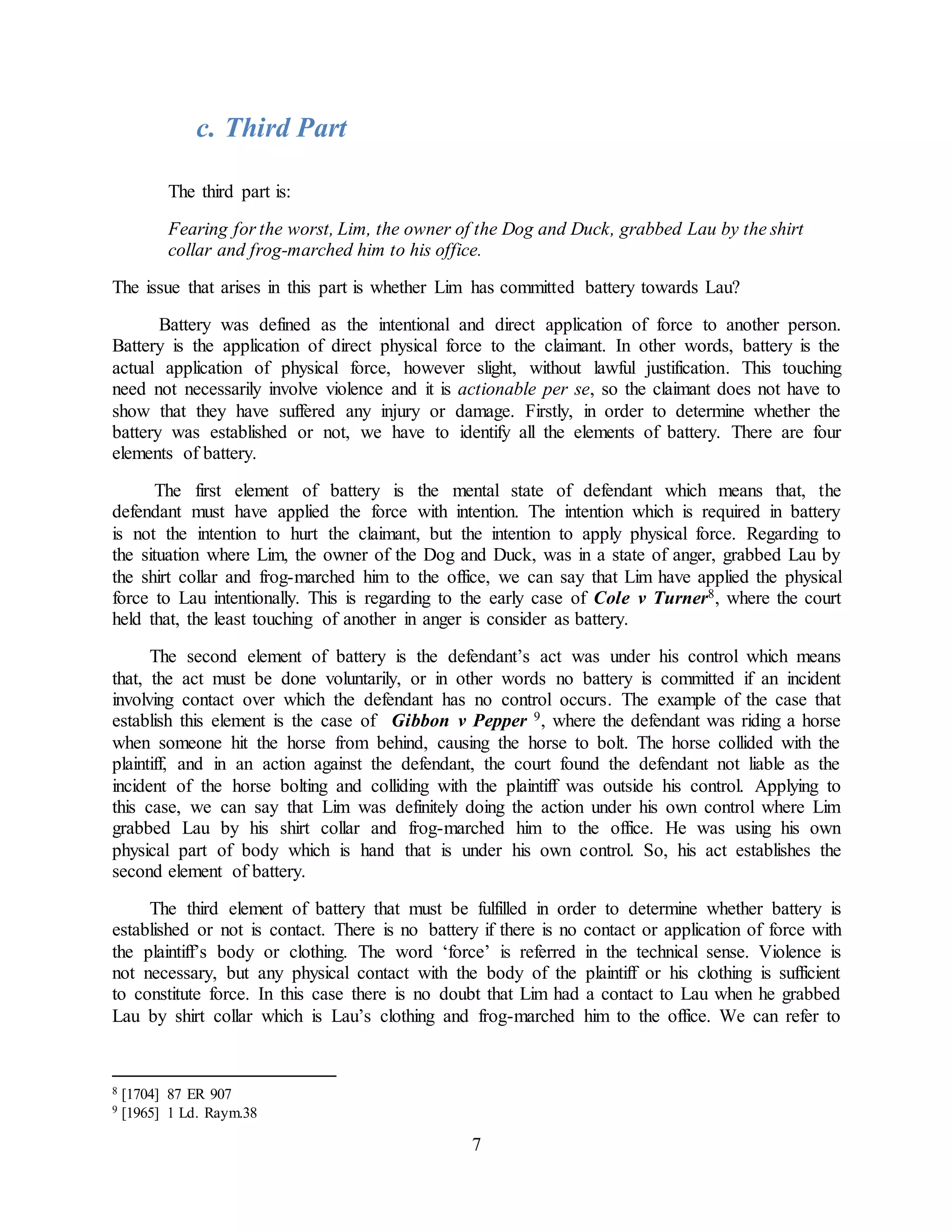 7
c. Third Part
The third part is:
Fearing for the worst, Lim, the owner of the Dog and Duck, grabbed Lau by the shirt
collar and frog-marched him to his office.
The issue that arises in this part is whether Lim has committed battery towards Lau?
Battery was defined as the intentional and direct application of force to another person.
Battery is the application of direct physical force to the claimant. In other words, battery is the
actual application of physical force, however slight, without lawful justification. This touching
need not necessarily involve violence and it is actionable per se, so the claimant does not have to
show that they have suffered any injury or damage. Firstly, in order to determine whether the
battery was established or not, we have to identify all the elements of battery. There are four
elements of battery.
The first element of battery is the mental state of defendant which means that, the
defendant must have applied the force with intention. The intention which is required in battery
is not the intention to hurt the claimant, but the intention to apply physical force. Regarding to
the situation where Lim, the owner of the Dog and Duck, was in a state of anger, grabbed Lau by
the shirt collar and frog-marched him to the office, we can say that Lim have applied the physical
force to Lau intentionally. This is regarding to the early case of Cole v Turner8, where the court
held that, the least touching of another in anger is consider as battery.
The second element of battery is the defendant’s act was under his control which means
that, the act must be done voluntarily, or in other words no battery is committed if an incident
involving contact over which the defendant has no control occurs. The example of the case that
establish this element is the case of Gibbon v Pepper 9, where the defendant was riding a horse
when someone hit the horse from behind, causing the horse to bolt. The horse collided with the
plaintiff, and in an action against the defendant, the court found the defendant not liable as the
incident of the horse bolting and colliding with the plaintiff was outside his control. Applying to
this case, we can say that Lim was definitely doing the action under his own control where Lim
grabbed Lau by his shirt collar and frog-marched him to the office. He was using his own
physical part of body which is hand that is under his own control. So, his act establishes the
second element of battery.
The third element of battery that must be fulfilled in order to determine whether battery is
established or not is contact. There is no battery if there is no contact or application of force with
the plaintiff’s body or clothing. The word ‘force’ is referred in the technical sense. Violence is
not necessary, but any physical contact with the body of the plaintiff or his clothing is sufficient
to constitute force. In this case there is no doubt that Lim had a contact to Lau when he grabbed
Lau by shirt collar which is Lau’s clothing and frog-marched him to the office. We can refer to
8 [1704] 87 ER 907
9 [1965] 1 Ld. Raym.38
 