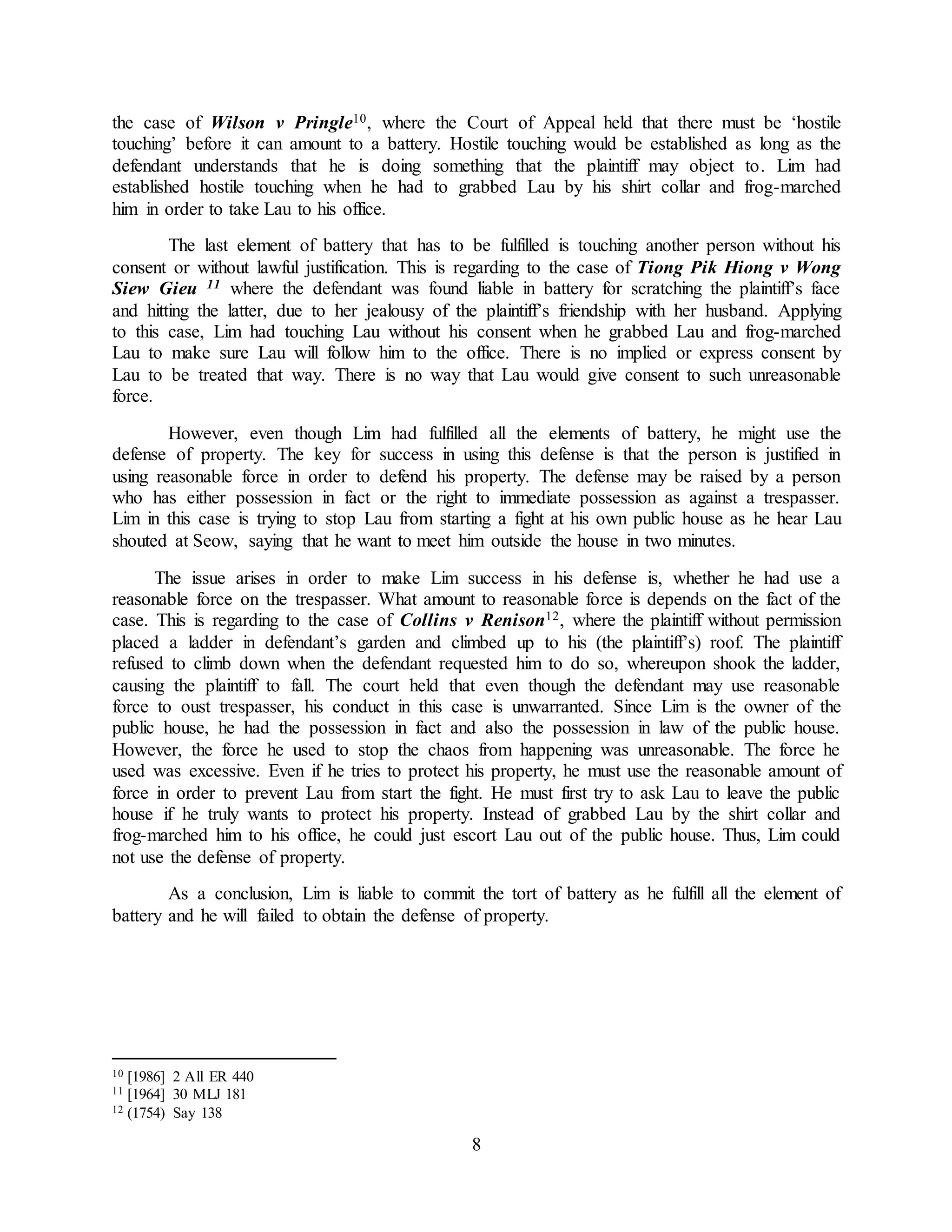 8
the case of Wilson v Pringle10, where the Court of Appeal held that there must be ‘hostile
touching’ before it can amount to a battery. Hostile touching would be established as long as the
defendant understands that he is doing something that the plaintiff may object to. Lim had
established hostile touching when he had to grabbed Lau by his shirt collar and frog-marched
him in order to take Lau to his office.
The last element of battery that has to be fulfilled is touching another person without his
consent or without lawful justification. This is regarding to the case of Tiong Pik Hiong v Wong
Siew Gieu 11 where the defendant was found liable in battery for scratching the plaintiff’s face
and hitting the latter, due to her jealousy of the plaintiff’s friendship with her husband. Applying
to this case, Lim had touching Lau without his consent when he grabbed Lau and frog-marched
Lau to make sure Lau will follow him to the office. There is no implied or express consent by
Lau to be treated that way. There is no way that Lau would give consent to such unreasonable
force.
However, even though Lim had fulfilled all the elements of battery, he might use the
defense of property. The key for success in using this defense is that the person is justified in
using reasonable force in order to defend his property. The defense may be raised by a person
who has either possession in fact or the right to immediate possession as against a trespasser.
Lim in this case is trying to stop Lau from starting a fight at his own public house as he hear Lau
shouted at Seow, saying that he want to meet him outside the house in two minutes.
The issue arises in order to make Lim success in his defense is, whether he had use a
reasonable force on the trespasser. What amount to reasonable force is depends on the fact of the
case. This is regarding to the case of Collins v Renison12, where the plaintiff without permission
placed a ladder in defendant’s garden and climbed up to his (the plaintiff’s) roof. The plaintiff
refused to climb down when the defendant requested him to do so, whereupon shook the ladder,
causing the plaintiff to fall. The court held that even though the defendant may use reasonable
force to oust trespasser, his conduct in this case is unwarranted. Since Lim is the owner of the
public house, he had the possession in fact and also the possession in law of the public house.
However, the force he used to stop the chaos from happening was unreasonable. The force he
used was excessive. Even if he tries to protect his property, he must use the reasonable amount of
force in order to prevent Lau from start the fight. He must first try to ask Lau to leave the public
house if he truly wants to protect his property. Instead of grabbed Lau by the shirt collar and
frog-marched him to his office, he could just escort Lau out of the public house. Thus, Lim could
not use the defense of property.
As a conclusion, Lim is liable to commit the tort of battery as he fulfill all the element of
battery and he will failed to obtain the defense of property.
10 [1986] 2 All ER 440
11 [1964] 30 MLJ 181
12 (1754) Say 138
 