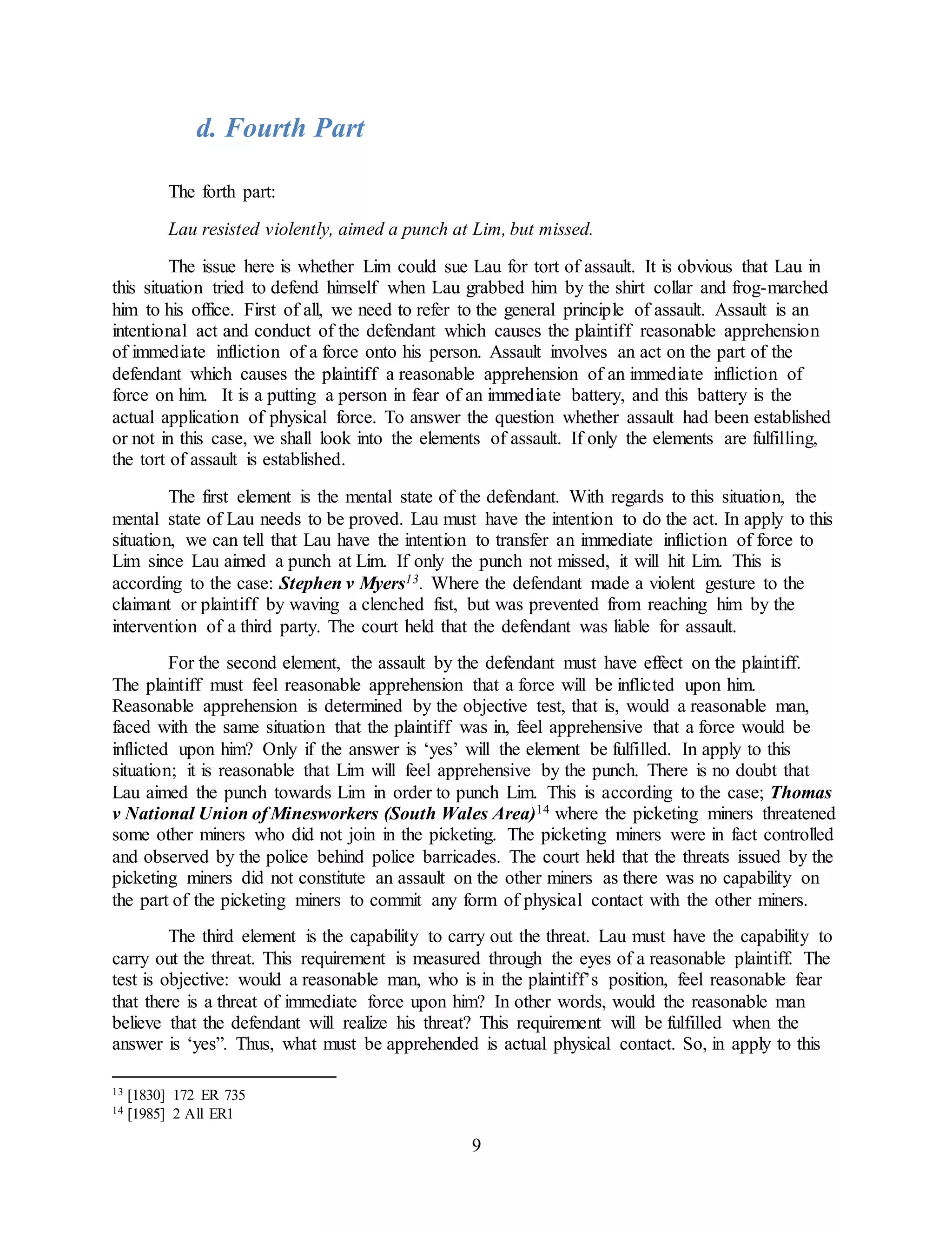 9
d. Fourth Part
The forth part:
Lau resisted violently, aimed a punch at Lim, but missed.
The issue here is whether Lim could sue Lau for tort of assault. It is obvious that Lau in
this situation tried to defend himself when Lau grabbed him by the shirt collar and frog-marched
him to his office. First of all, we need to refer to the general principle of assault. Assault is an
intentional act and conduct of the defendant which causes the plaintiff reasonable apprehension
of immediate infliction of a force onto his person. Assault involves an act on the part of the
defendant which causes the plaintiff a reasonable apprehension of an immediate infliction of
force on him. It is a putting a person in fear of an immediate battery, and this battery is the
actual application of physical force. To answer the question whether assault had been established
or not in this case, we shall look into the elements of assault. If only the elements are fulfilling,
the tort of assault is established.
The first element is the mental state of the defendant. With regards to this situation, the
mental state of Lau needs to be proved. Lau must have the intention to do the act. In apply to this
situation, we can tell that Lau have the intention to transfer an immediate infliction of force to
Lim since Lau aimed a punch at Lim. If only the punch not missed, it will hit Lim. This is
according to the case: Stephen v Myers13. Where the defendant made a violent gesture to the
claimant or plaintiff by waving a clenched fist, but was prevented from reaching him by the
intervention of a third party. The court held that the defendant was liable for assault.
For the second element, the assault by the defendant must have effect on the plaintiff.
The plaintiff must feel reasonable apprehension that a force will be inflicted upon him.
Reasonable apprehension is determined by the objective test, that is, would a reasonable man,
faced with the same situation that the plaintiff was in, feel apprehensive that a force would be
inflicted upon him? Only if the answer is ‘yes’ will the element be fulfilled. In apply to this
situation; it is reasonable that Lim will feel apprehensive by the punch. There is no doubt that
Lau aimed the punch towards Lim in order to punch Lim. This is according to the case; Thomas
v National Union of Minesworkers (South Wales Area)14 where the picketing miners threatened
some other miners who did not join in the picketing. The picketing miners were in fact controlled
and observed by the police behind police barricades. The court held that the threats issued by the
picketing miners did not constitute an assault on the other miners as there was no capability on
the part of the picketing miners to commit any form of physical contact with the other miners.
The third element is the capability to carry out the threat. Lau must have the capability to
carry out the threat. This requirement is measured through the eyes of a reasonable plaintiff. The
test is objective: would a reasonable man, who is in the plaintiff’s position, feel reasonable fear
that there is a threat of immediate force upon him? In other words, would the reasonable man
believe that the defendant will realize his threat? This requirement will be fulfilled when the
answer is ‘yes”. Thus, what must be apprehended is actual physical contact. So, in apply to this
13 [1830] 172 ER 735
14 [1985] 2 All ER1
 