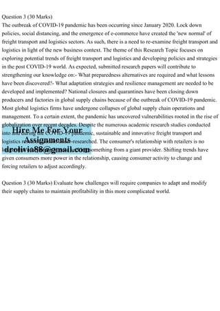 Question 3 (30 Marks)
The outbreak of COVID-19 pandemic has been occurring since January 2020. Lock down
policies, social distancing, and the emergence of e-commerce have created the 'new normal' of
freight transport and logistics sectors. As such, there is a need to re-examine freight transport and
logistics in light of the new business context. The theme of this Research Topic focuses on
exploring potential trends of freight transport and logistics and developing policies and strategies
in the post COVID-19 world. As expected, submitted research papers will contribute to
strengthening our knowledge on:- What preparedness alternatives are required and what lessons
have been discovered?- What adaptation strategies and resilience management are needed to be
developed and implemented? National closures and quarantines have been closing down
producers and factories in global supply chains because of the outbreak of COVID-19 pandemic.
Most global logistics firms have undergone collapses of global supply chain operations and
management. To a certain extent, the pandemic has uncovered vulnerabilities rooted in the rise of
globalization over recent decades. Despite the numerous academic research studies conducted
into and during the COVID-19 pandemic, sustainable and innovative freight transport and
logistics research remain under-researched. The consumer's relationship with retailers is no
longer that of a person in need seeking something from a giant provider. Shifting trends have
given consumers more power in the relationship, causing consumer activity to change and
forcing retailers to adjust accordingly.
Question 3 (30 Marks) Evaluate how challenges will require companies to adapt and modify
their supply chains to maintain profitability in this more complicated world.
 