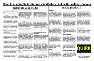 What kind of media institutions might
distribute your media
Roles of the production compa-
ny
Firstly you have to negotiate a li-
censing agreement with the pro-
duction company. This then deter-
mines how many copies of the end
product to make. It is then present-
ed to perspective buyers who rep-
resent movie theatres or other film
institutions. Finally, whoever pur-
chases the product is then respon-
sible for the advertisement for the
product across a range of media
platforms such as magazines arti-
cles to a TV commercial.
Who would distribute our film
‘Geek to Chic’?
We have researched the institu-
tions that may produce, distribute
and exhibit our film which follows
the indie thriller genre. We looked
at 20th
Century Fox but decided
that the major distributor wouldn’t
fit the genre and type of film we
would be producing as they have
distributed extremely popular films
who appeal to a wide number of
people such as ‘Super Bad’, ‘Black
Swan’ and ‘Alvin and the Chip-
munks’. We decided that they cov-
er too much of a vast and varied
type of films as we think that the
distributor of our film should be
common in bringing out more niche
than mainstream films as our film
is classed as an ‘indie thriller’.
The group eventually decided on
using ‘Pathe’ as a distributor be-
cause it brings out niche films that
follow traits of our ‘indie thriller’
‘from Geek to Chic’, such as
‘Slumdog millionaire’ ‘127 hours’
and ‘Philomena’. We think this is
the most appropriate distributor for
our film as they focus more on indie
films than many other distributors
and we think that it will give conno-
tations to the audience that our film
is different compared to other films
when they see the distributor.
We created QUIRK productions be-
cause it fit the purpose of our cho-
sen brief, ‘an indie thriller about
someone who is different from eve-
ryone else, aimed at a female audi-
ence’. We also wanted it to be origi-
nal, short and snappy so it was
memorable. The colour scheme we
went with was yellow on black, this
is because these contrasting col-
ours make it bold and easily reada-
ble. The colour yellow gives conno-
tations of fun and happiness mak-
ing it fit for purpose. The colour
scheme is also not gender or age
orientated as it has no fit connota-
tions, this was important for us to
achieve as we wanted our film to be
desirable for a wide audience.
Why is it important to have a dis-
tributor?
You need a distributor/partner be-
cause they will have contacts,
knowledge and experience in order
to get the film marketed whereas,
the production company only fo-
cuses on the actual production of
the film; it is up to the distributor to
sell it. As a successful distributor
they will have a well-rounded repu-
tation which will appeal to consum-
ers as they will know that the com-
pany has a respectable status.
A large distributor would be ex-
tremely beneficial and relevant for
more niche companies such as our
production company ‘QUIRK’. The
reason for this is because they
would have a smaller success rate
and would find it difficult to market
a film independently.
How else might your film be
distributed?
Other ways which our film could be
distributed is that it will be available
on ‘Netflix’ and other streaming
sites such a ‘love film’ and there
will also be physical copies of it
such a DVD and Blu-ray.
The film will be first shown in the
cinema. The film time frame is
highly dependent on how popular
the film and cinema is. 2-4 months
later the film should be released on
DVD Blu-ray. A few months later it
will be available on a subscription
service website where the consum-
er is able to watch the film online.
An example of subscription ser-
vices that do this is ‘NOW TV’ and
‘NETFLIX’. Finally, after years lat-
er, the audience will be able to
watch the film for free on TV chan-
nels such as ‘channel 4’, and ‘ITV’.
Who would be the audience for your
media product?
Age range
The target audience range for
our media product is that from
12 to 18 years. We thought this
would be a suitable age range
to target our media product at
as we are of a similar age
meaning we have a better un-
derstanding of our target audi-
ence. We also casted our ac-
tors so they fell into this age
group. In doing this we feel our
target audience may be able to
relate and connect with our
media product because they
are of a similar age. We feel
that this is a suitable age as a
target audience for this specific
indie thriller as the narrative is
appropriate because the audi-
ence will be able to sympathise
and empathise with the char-
acters. This is crucial and in
the audience’s interest as they
will feel a connection with the
plot and perhaps aspire to
have that lifestyle at the end of
the film. This is because the
character appears to be an un-
fortunate teenager yet in the
end becomes everything she
has hoped for which will ap-
peal to the viewer.
Gender
Our media product is aimed
particularly at the female gen-
der. With all members of our
group being female we felt we
could achieve a media product
specifically tailored to what
females like to watch. This is be-
cause the plot follows one main
female character and watches
her transform from the clumsy
geek everyone laughed at to the
prom queen that many aspire to
be. Our research shows that in
most cases, more females would
be more susceptible to watch
this than males. This is because
females often listen to other fe-
male’s problems whilst offering
support and empathy which will
be transferred when watching
the film. Although, males would
be attracted to this film as well
because it is more humorous
than romantic; which is what we
found would appeal to males in
a film.
Social background
Our target audience falls in the
social group of 'mainstream'. We
did this because the mainstream
category is the most common
social group. By choosing to tar-
get our audience in this social
group we are enabling us to tar-
get and interest a wide and large
amount of people as a pose to
targeting a niche audience that
would not gather as much inter-
est.
Interests and character types
From our research we can gath-
er the type of character our audi-
ence will be and what their inter-
ests are. We believe one of the
main characteristics of
our target audience is that they
are always on trend. These in-
clude things such as watching the
latest teen film, listening to the
newest music released and are up
to date with the latest fashion and
gossip. Their actions and ideolo-
gies are usually widely accepted
by society as they are concerned
with following and fitting in to the
majority as they don’t want to
stand out. Our film will appeal to
these character types as many on
the characters follow these traits
and conventions.
Regional ethnicity
Our media product is suitable for
a variety of cultures because it
follows themes that are common
and appreciated worldwide. How-
ever, it would notably attract a UK
audience, particularly the south-
wets of England. This is because
the actors staring, are from Eng-
land displaying a strong British
accent along with the location of
the piece being set and filmed in
England.
Written by Anna Moorhouse, Katie
O'Brien and Tayler Parnell
QUIRK productions logo
 