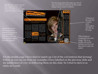 Big title that catches eyes as
the orange has flare and
draws attention to the most
important places on the page

Main body of text
that has questions
marked in orange so
you can tell the
difference between
them and the replies
from the guitarist

Has the large photo that takes up a lot of
space and attracts attention by the model
using a direct mode of address.

A banner at
the side that
contains
more
information
and fills up
the page

Other images to
compliment the main
image. This is so
people who prefer
pictures over text can
also start to enjoy the
article.

For the double page I have tried to match up a lot of the conventions that kerrang!
Follow as you can see from my examples I have labelled on the previous slide and
my justification of why im following them on this slide. So I tried to stick to as
many as I could.

 